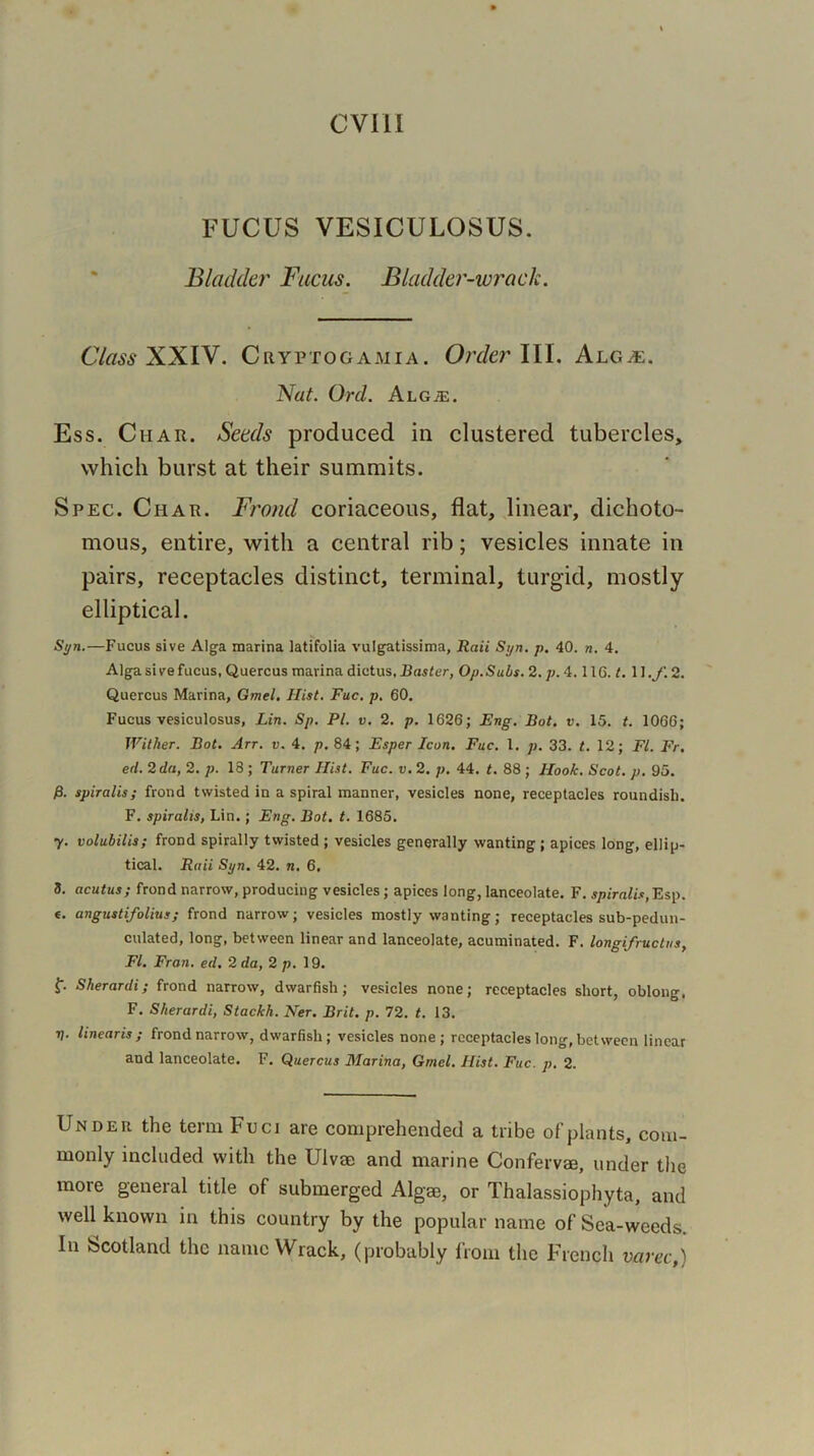 FUCUS VESICULOSUS. Bladder Fucus. Bladder-wrack. Class XXIV. Cryptogamia. Order III. Alga;. Nat. Ord. Alga;. Ess. Char. Seeds produced in clustered tubercles, which burst at their summits. Spec. Char. Frond coriaceous, flat, linear, dichoto- mous, entire, with a central rib; vesicles innate in pairs, receptacles distinct, terminal, turgid, mostly elliptical. Syn.—Fucus sive Alga marina latifolia vulgatissima, Rail Syn. p. 40. n. 4. Alga sire fucus, Quercus marina dictus, Buster, Op. Subs. 2. p. 4.116. t. 11 .f. 2. Quercus Marina, Gmel. Hist. Fuc. p. 60. Fucus vesiculosus, Lin. Sp. PI. v. 2. p. 1626; Eng. Bot. v. 15. t. 1066; Wither. Bot. Arr. v. 4. p. 84; Esper Icon. Fuc. 1. p. 33. t. 12; FI. Fr. ed. 2 da, 2. p. 18 ; Turner Hist. Fuc. v. 2. p. 44. t. 88 ; Hook. Scot. p. 95. 0. spiralis; frond twisted in a spiral manner, vesicles none, receptacles roundish. F. spiralis, Lin.; Eng. Bot. t. 1685. y. volubilis; frond spirally twisted ; vesicles generally wanting ; apices long, ellip- tical. Raii Syn. 42. n. 6. 3. acutus; frond narrow, producing vesicles; apices long, lanceolate. F. spiralis, Esp. «. angustifolius; frond narrow; vesicles mostly wanting; receptacles sub-pedun- culated, long, between linear and lanceolate, acuminated. F. longifructus, FI. Fran. ed. 2 da, 2 p. 19. f. Sherardi; frond narrow, dwarfish; vesicles none; receptacles short, oblong, F. Sherardi, Stackh. Ner. Brit. p. 72. t. 13. 7j. linearis; frond narrow, dwarfish; vesicles none ; receptacles long, between linear and lanceolate. F. Quercus Marina, Gmel. Hist. Fuc. p. 2. Under the term Fuci are comprehended a tribe of plants, com- monly included with the Ulvae and marine Confervae, under the mote general title of submerged Algse, or Thalassiophyta, and well known in this country by the popular name of Sea-weeds. In Scotland the name Wrack, (probably from the French varec,)