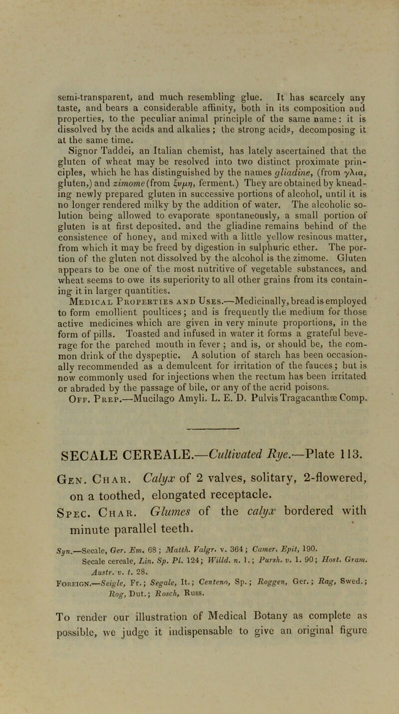 semi-transparent, and much resembling glue. It has scarcely any taste, and bears a considerable affinity, both in its composition and properties, to the peculiar animal principle of the same name: it is dissolved by the acids and alkalies; the strong acids, decomposing it at the same time. Signor Taddei, an Italian chemist, has lately ascertained that the gluten of wheat may be resolved into two distinct proximate prin- ciples, which he has distinguished by the names gliadine, (from yXtct, gluten,) and zimome (from ferment.) They are obtained by knead- ing newly prepared gluten in successive portions of alcohol, until it is no longer rendered milky by the addition of water. The alcoholic so- lution being allowed to evaporate spontaneously, a small portion of gluten is at first deposited, and the gliadine remains behind of the consistence of honey, and mixed with a little yellow resinous matter, from which it may be freed by digestion in sulphuric ether. The por- tion of the gluten not dissolved by the alcohol is the zimome. Gluten appears to be one of the most nutritive of vegetable substances, and wheat seems to owe its superiority to all other grains from its contain- ing it in larger quantities. Medical Properties and Uses.—Medicinally, bread is employed to form emollient poultices; and is frequently the medium for those active medicines which are given in very minute proportions, in the form of pills. Toasted and infused in water it forms a grateful beve- rage for the parched mouth in fever ; and is, or should be, the com- mon drink of the dyspeptic. A solution of starch has been occasion- ally recommended as a demulcent for irritation of the fauces; but is now commonly used for injections when the rectum has been irritated or abraded by the passage of bile, or any of the acrid poisons. Off. Prep.—Mucilago Amyli. L. E. D. PulvisTragacanthre Comp. SECALE CEREALE.—Cultivated Rye.—Plate 113. Gen. Char. Calyx of 2 valves, solitary, 2-flowered, on a toothed, elongated receptacle. Spec. Char. Glumes of the calyx bordered with minute parallel teeth. Syn.—Secale, Ger. Em. 68 ; Matth. Valgr. v. 364; Camer. Epit, 190. Secale cereale, Lin. Sp. PL 124; Willd. n. 1.; Pursh. v. 1. 90; Host. Gram. Austr. v. t. 28. Foreign .—Seigle, Fr.; Segale, It.; Centeno, Sp.; Roggen, Ger.; Rag, Swed.; Rog, Dut.; Rosck, Russ. To render our illustration of Medical Botany as complete as possible, \vc judge it indispensable to give an original figure