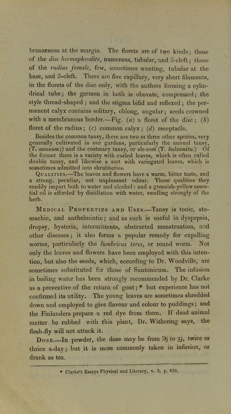 branaceous at. the margin. The florets are of two kinds; those of the disc hermaphrodite, numerous, tubular, and 5-clcft; those of the radius female, few, sometimes wanting, tubular at the base, and 3-cleft. There are five capillary, very short filaments, in the florets of the disc only, with the anthers forming a cylin- drical tube; the germen in both is obovate, compressed; the style thread-shaped ; and the stigma bifid and reflexed ; the per- manent calyx contains solitary, oblong, angular; seeds crowned with a membranous border.—Fig. («) a floret of the disc ; (h) floret of the radius ; (c) common calyx ; (d) receptacle. Besides the common tansy, there are two or three other species, very generally cultivated in our gardens, particularly the annual tansy, (T. annuum’,) and the costmary tansy, or ale-cost (T. balsamita.) Of the former there is a variety with curled leaves, which is often called double tansy, and likewise a sort with variegated leaves, which is sometimes admitted into shrubberies. Qualities.—The leaves and flowers have a warm, bitter taste, and a strong, peculiar, not unpleasant odour. These qualities they readily impart both to water and alcohol: and a greenish-yellow essen- tial oil is afforded by distillation with water, smelling strongly of the herb. Medical Properties and Uses.—Tansy is tonic, sto- machic, and anthelmintic; and as such is useful in dyspepsia, dropsy, hysteria, intermittents, obstructed menstruation, and other diseases; it also forms a popular remedy for expelling worms, particularly the lumbricus teres, or round worm. Not only the leaves and flowers have been employed with this inten- tion, but also the seeds, which, according to Dr. Woodville, are sometimes substituted for those of Santonicum. The infusion in boiling water has been strongly recommended by Dr. Clarke as a preventive of the return of gout; * but experience has not confirmed its utility. The young leaves are sometimes shredded down and employed to give flavour and colour to puddings; and the Finlanders prepare a red dye from them. If dead animal matter be rubbed with this plant. Dr. Withering says, the flesh-fly will not attack it. Dose.—In powder, the dose may be from 3j to 5j, twice or thrice a-day; but it is more commonly taken in infusion, or drank as tea. * Clarke’s Essays Physical and Literary, v. 3, p. 438.
