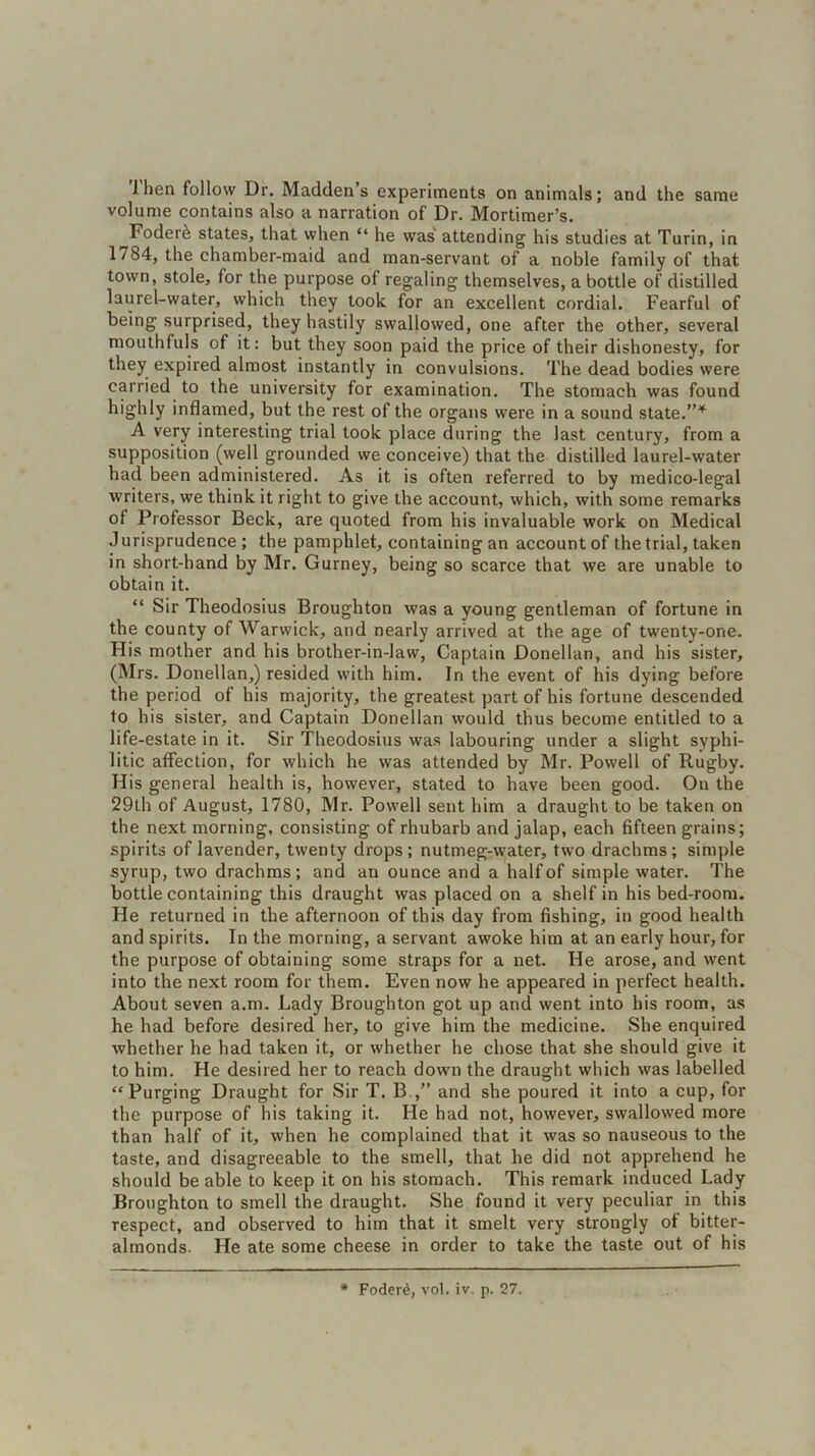 1 hen follow Dr. Maddens experiments on animals; and the same volume contains also a narration of Dr. Mortimer’s. Foder& states, that when “ he was attending his studies at Turin, in 1784, the chamber-maid and man-servant of a noble family of that town, stole, for the purpose of regaling themselves, a bottle of distilled laurel-water, which they took for an excellent cordial. Fearful of being surprised, they hastily swallowed, one after the other, several mouthfuls of it: but they soon paid the price of their dishonesty, for they expired almost instantly in convulsions. The dead bodies were carried to the university for examination. The stomach was found highly inflamed, but the rest of the organs were in a sound state.”* A very interesting trial took place during the last century, from a supposition (well grounded we conceive) that the distilled laurel-water had been administered. As it is often referred to by medico-legal writers, we think it right to give the account, which, with some remarks of Professor Beck, are quoted from his invaluable work on Medical Jurisprudence; the pamphlet, containing an account of the trial, taken in short-hand by Mr. Gurney, being so scarce that we are unable to obtain it. “ Sir Theodosius Broughton was a young gentleman of fortune in the county of Warwick, and nearly arrived at the age of twenty-one. His mother and his brother-in-law, Captain Donellan, and his sister, (Mrs. Donellan,) resided with him. In the event of his dying before the period of his majority, the greatest part of his fortune descended to his sister, and Captain Donellan would thus become entitled to a life-estate in it. Sir Theodosius was labouring under a slight syphi- litic affection, for which he was attended by Mr. Powell of Rugby. His general health is, however, stated to have been good. On the 29th of August, 1780, Mr. Powell sent him a draught to be taken on the next morning, consisting of rhubarb and jalap, each fifteen grains; spirits of lavender, twenty drops; nutmeg-water, two drachms; simple syrup, two drachms; and an ounce and a half of simple water. The bottle containing this draught was placed on a shelf in his bed-room. He returned in the afternoon of this day from fishing, in good health and spirits. In the morning, a servant awoke him at an early hour, for the purpose of obtaining some straps for a net. He arose, and went into the next room for them. Even now he appeared in perfect health. About seven a.m. Lady Broughton got up and went into his room, as he had before desired her, to give him the medicine. She enquired whether he had taken it, or whether he chose that she should give it to him. He desired her to reach down the draught which was labelled “Purging Draught for Sir T. B.,” and she poured it into a cup, for the purpose of his taking it. He had not, however, swallowed more than half of it, when he complained that it was so nauseous to the taste, and disagreeable to the smell, that he did not apprehend he should be able to keep it on his stomach. This remark induced Lady Broughton to smell the draught. She found it very peculiar in this respect, and observed to him that it smelt very strongly of bitter- almonds. He ate some cheese in order to take the taste out of his