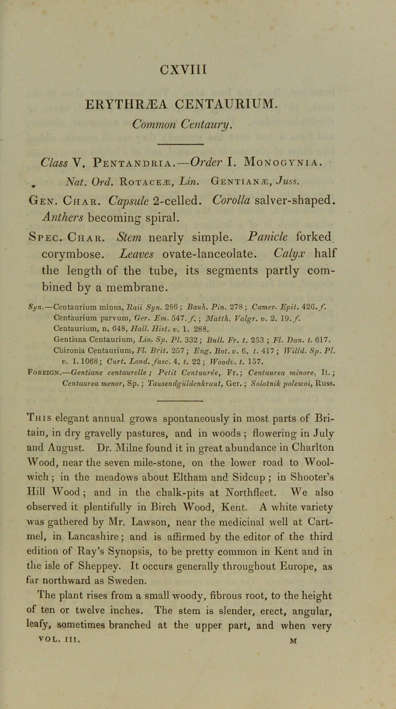 CXVIII ERYTHRiEA CENTAURIUM. Common Centaury. Class V. Pentandrta.—Order I. Monogynia. „ Nat. Ord. Rotaceje, Lin. Gentians, Juss. Gen. Char. Capsule 2-celled. Corolla salver-shaped. Anthers becoming spiral. Spec. Char. Stem nearly simple. Panicle forked corymbose. Leaves ovate-lanceolate. Calyx half the length of the tube, its segments partly com- bined by a membrane. Syn.—Centaurium minus, Raii Syn. 286 ; Bauh. Pin. 278 ; Camer. Epit. 426. /. Centaurium parvum, Ger. Em. 547./.; Matth. Valgr. v. 2. 19./. Centaurium, n. 648, Hall. Hist. v. 1. 288. Gentiana Centaurium, Lin. Sp. PI. 332; Bull. Fr. t. 253 ; FI. Dan. t. 617. Chironia Centaurium, El. Brit. 257; Eng. Bot. v. 6. t. 417 ; Willd. Sp. PI. v. 1. 1068; Curt. Land. fasc. 4. t. 22; Woodv. t. 157. Foreign.—Gentiane centaurelle ; Petit Centaurde, Fr.; Centaurea minore, It.; Centaurea menor, Sp.; Tausendgiildenkraut, Ger.; Solotnik poleivoi, Russ. This elegant annual grows spontaneously in most parts of Bri- tain, in dry gravelly pastures, and in woods; flowering in July and August. Dr. Milne found it in great abundance in Charlton Wood, near the seven mile-stone, on the lower road to Wool- wich ; in the meadows about Eltham and Sidcup ; in Shooter’s Hill Wood; and in the chalk-pits at Northfleet. We also observed it plentifully in Birch Wood, Kent. A white variety was gathered by Mr. Lawson, near the medicinal well at Cart- mel, in Lancashire; and is affirmed by the editor of the third edition of Ray’s Synopsis, to be pretty common in Kent and in the isle of Sheppey. It occurs generally throughout Europe, as far northward as Sweden. The plant rises from a small woody, fibrous root, to the height of ten or twelve inches. The stem is slender, erect, angular, leafy, sometimes branched at the upper part, and when very VOL. hi. M