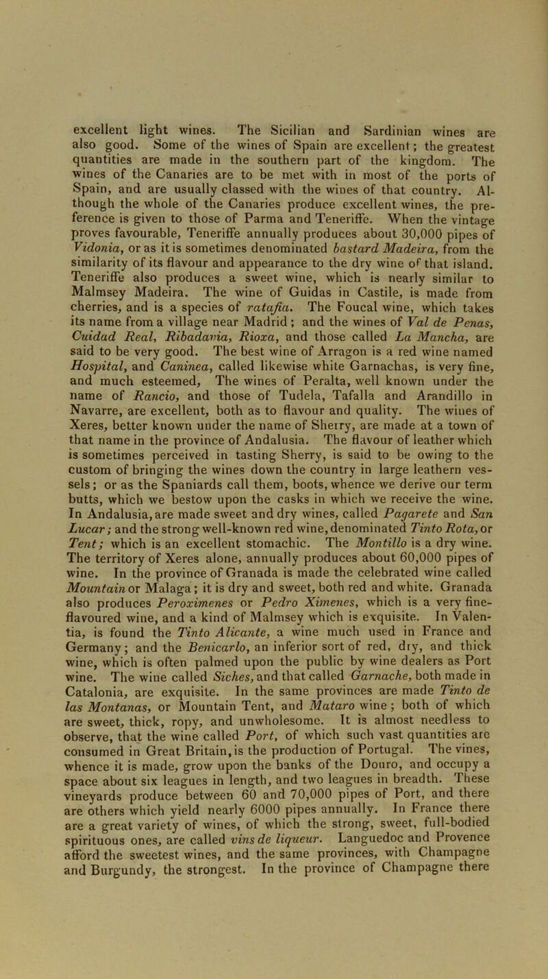 excellent light wines. The Sicilian and Sardinian wines are also good. Some of the wines of Spain are excellent; the greatest quantities are made in the southern part of the kingdom. The wines of the Canaries are to be met with in most of the ports of Spain, and are usually classed with the wiues of that country. Al- though the whole of the Canaries produce excellent wines, the pre- ference is given to those of Parma and Teneriffe. When the vintage proves favourable, Teneriffe annually produces about 30,000 pipes of Vidonia, or as it is sometimes denominated bastard Madeira, from the similarity of its flavour and appearance to the dry wine of that island. Teneriffe also produces a sweet wine, which is nearly similar to Malmsey Madeira. The wine of Guidas in Castile, is made from cherries, and is a species of ratafia. The Foucal wine, which takes its name from a village near Madrid ; and the wines of Val de Penas, Cuidad Real, Ribadavia, Rioxa, and those called La Mancha, are said to be very good. The best wine of Arragon is a red wine named Hospital, and Caninea, called likewise white Garnachas, is very fine, and much esteemed. The wines of Peralta, well known under the name of Rancio, and those of Tudela, Tafalla and Arandillo in Navarre, are excellent, both as to flavour and quality. The wines of Xeres, better known under the name of Sherry, are made at a town of that name in the province of Andalusia. The flavour of leather which is sometimes perceived in tasting Sherry, is said to be owing to the custom of bringing the wines down the country in large leathern ves- sels; or as the Spaniards call them, boots, whence we derive our term butts, which we bestow upon the casks in which we receive the wine. In Andalusia, are made sweet and dry wines, called Pagarete and San Lucar; and the strong well-known red wine, denominated Tinto Rota, or Tent; which is an excellent stomachic. The Montillo is a dry wine. The territory of Xeres alone, annually produces about 60,000 pipes of wine. In the province of Granada is made the celebrated wine called Mountain or Malaga; it is dry and sweet, both red and white. Granada also produces Peroximenes or Pedro Ximenes, which is a very fine- flavoured wine, and a kind of Malmsey which is exquisite. In Valen- tia, is found the Tinto Alicante, a wine much used in France and Germany; and the Benicarlo, an inferior sort of red, dry, and thick wine, which is often palmed upon the public by wine dealers as Port wine. The wine called Siches, and that called Garnache, both made in Catalonia, are exquisite. In the same provinces are made Tinto de las Montanas, or Mountain Tent, and Mataro wine; both of which are sweet, thick, ropy, and unwholesome. It is almost needless to observe, that the wine called Port, of which such vast quantities are consumed in Great Britain, is the production of Portugal. The vines, whence it is made, grow upon the banks of the Douro, and occupy a space about six leagues in length, and two leagues in breadth. Ihese vineyards produce between 60 and 70,000 pipes of Port, and there are others which yield nearly 6000 pipes annually. In France there are a great variety of wines, of which the strong, sweet., full-bodied spirituous ones, are called vinsde liqueur. Languedoc and Provence afford the sweetest wines, and the same provinces, with Champagne and Burgundy, the strongest. In the province of Champagne there