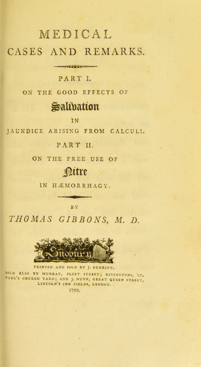 MEDICAL CASES AND REMARKS PART I. ON THE GOOD EFFECTS OF altbatton IN JAUNDICE ARISING FROM CALCULI. PART II, ON THE FREE USE OF Jlttre IN H^EMORRHAGY. BY THOMAS GIBBONS, M. D. PRINTED AND SOLD BY J. BURKITT. SOLD ALSO BY MURRAY, FLEET STREET; R1VINCTONS, 'sT, Paul’s church yard; and j. nunn, creat queen street^ Lincoln’s inn fields, London. 1799.