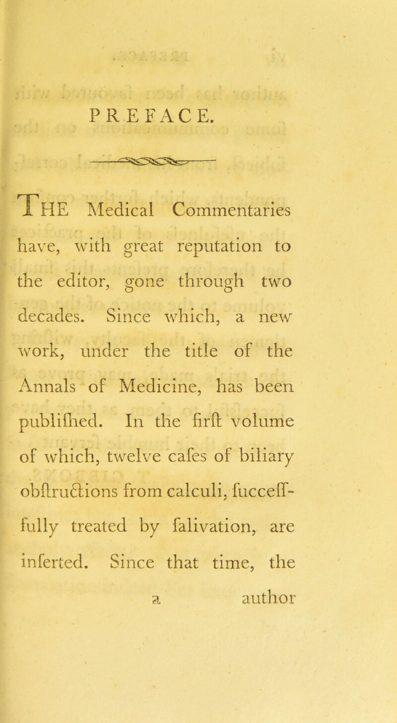 PREFACE. The Medical Commentaries *» ' r v t ‘ . have, with great reputation to the editor, gone through two decades. Since which, a new work, under the title of the r Annals of Medicine, has been publifhed. In the firft volume of which, twelve cafes of biliary obllruclions from calculi, fuccelf- fully treated by falivation, are inferted. Since that time, the author a