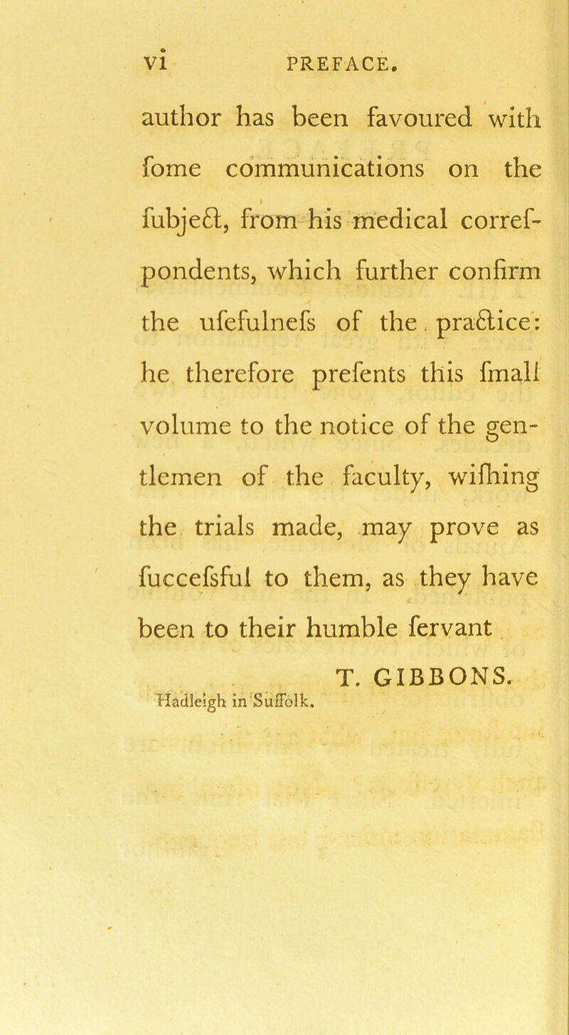 author has been favoured with fome communications on the t fubjeft, from his medical corref- pondents, which further confirm the ufefulnefs of the pra&ice: he therefore prefents this fmali volume to the notice of the gen- tlemen of the faculty, wifhing the trials made, may prove as fuccefsful to them, as they have been to their humble fervant T. GIBBONS. Hadleigh in Suffolk.