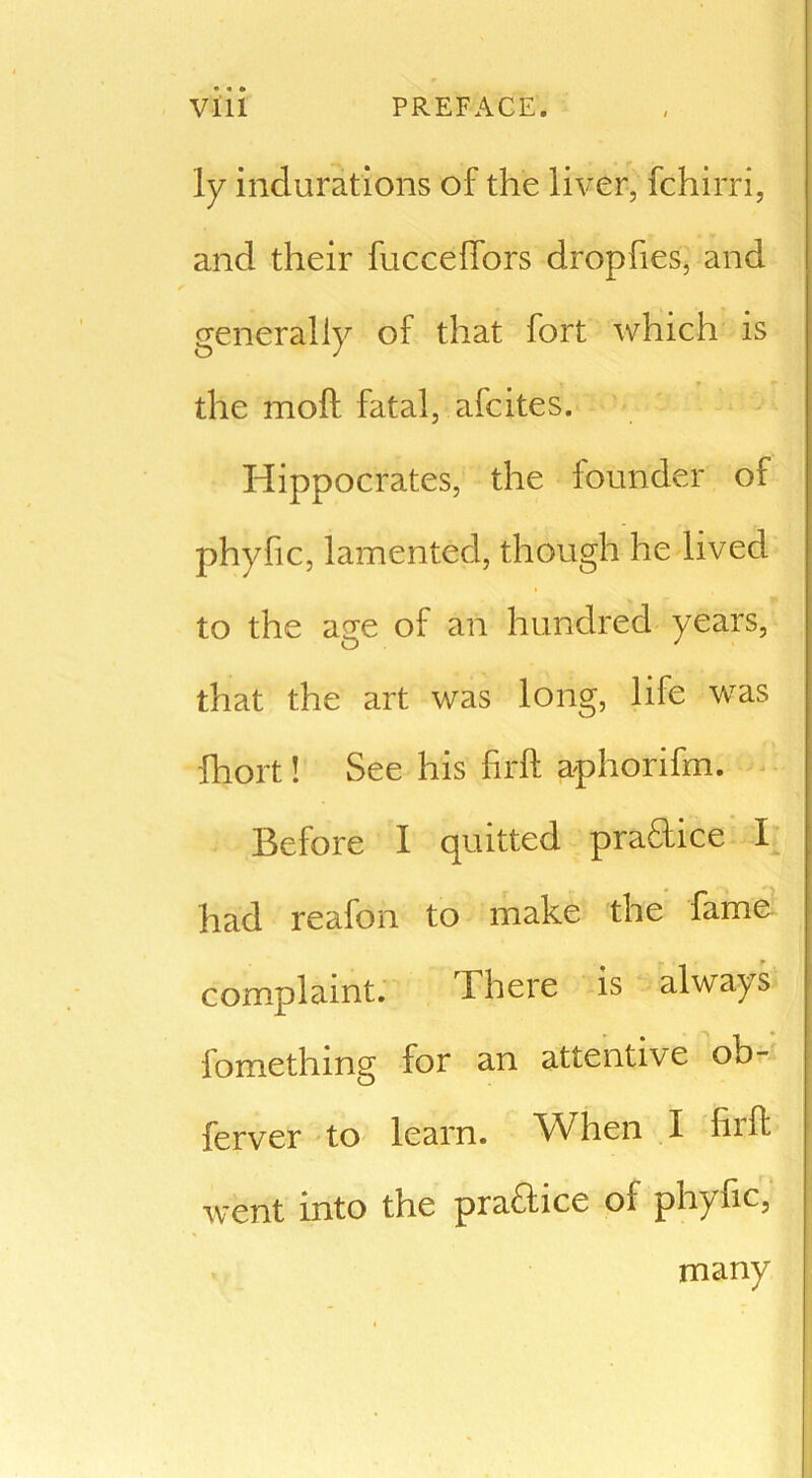 Iy indurations of the liver, fchirri, and their fucceffors dropfies, and generally of that fort which is the moft fatal, afcites. Hippocrates, the founder of phyfic, lamented, though he lived to the age of an hundred years, that the art was long, life was fhort! See his firft aphorifm. Before I quitted practice I had reafon to make the fame complaint. Ihere is always fomething for an attentive ob- ferver to learn. When I hrft went into the practice of phyfic, many