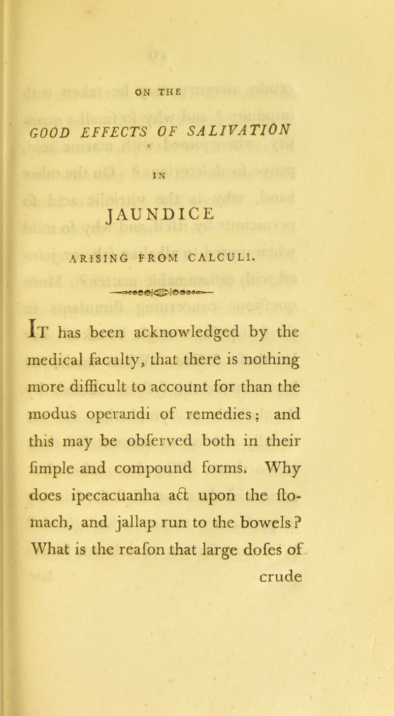 ON THE GOOD EFFECTS OF SALIVATION f IN JAUNDICE ARISING FROM CALCULI. =>««©©!<£?'[©»»«=■ It has been acknowledged by the medical faculty, that there is nothing more difficult to account for than the modus operandi of remedies; and this may be obferved both in their fimple and compound forms. Why does ipecacuanha act upon the fto- mach, and jallap run to the bowels ? What is the reafon that large dofes of crude i