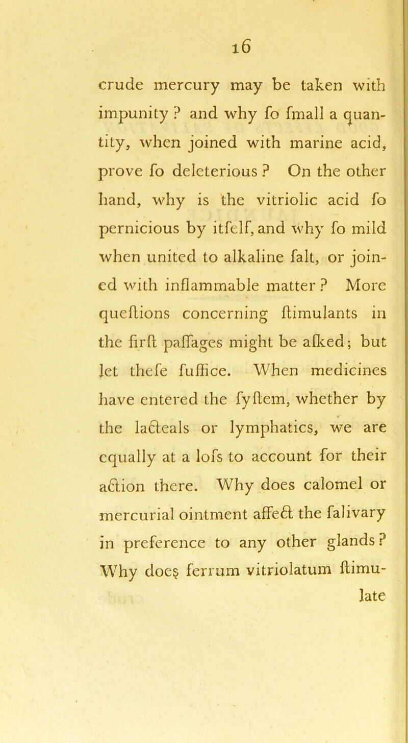 crude mercury may be taken with impunity ? and why fo fmall a quan- tity, when joined with marine acid, prove fo deleterious ? On the other hand, why is the vitriolic acid fo pernicious by itfelf, and why fo mild when united to alkaline fait, or join- ed with inflammable matter ? More queftions concerning ftimulants in the fir ft paffages might be afked; but let thefe fuffice. When medicines have entered the fyftem, whether by the lacteals or lymphatics, we are equally at a lofs to account for their adion there. Why does calomel or mercurial ointment affed the falivary in preference to any other glands P Why does ferrum vitriolatum flimu- late