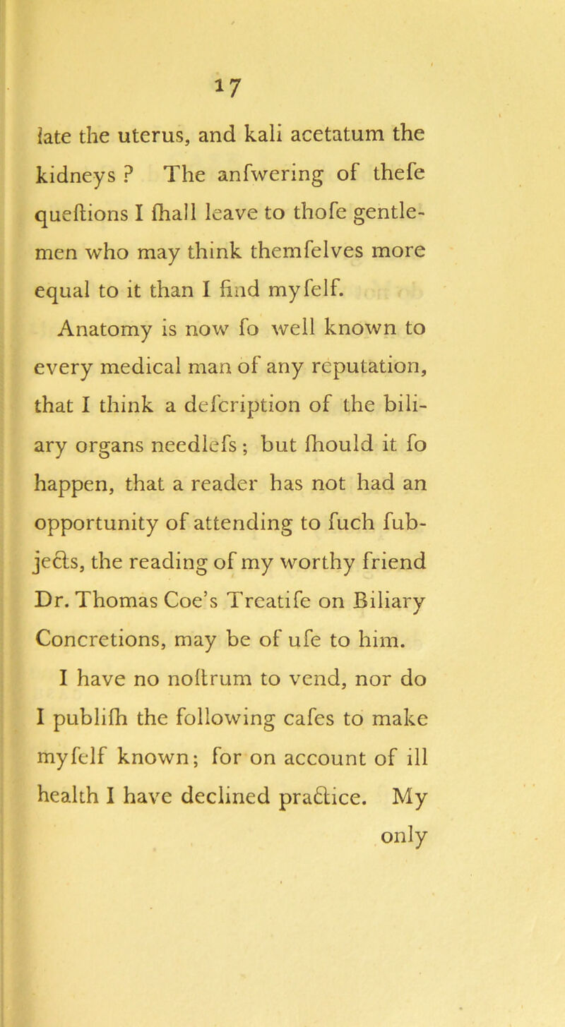 late the uterus, and kali acetatum the kidneys P The anfwering of thefe queftions I (hall leave to thofe gentle- men who may think themfelves more equal to it than I find myfelf. Anatomy is now fo well known to every medical man of any reputation, that I think a defcription of the bili- ary organs needlefs ; but fhould it fo happen, that a reader has not had an opportunity of attending to fuch fub- jects, the reading of my worthy friend Dr. Thomas Coe’s Treatife on Biliary Concretions, may be of ufe to him. I have no noltrum to vend, nor do I publifh the following cafes to make myfelf known; for on account of ill health I have declined practice. My only