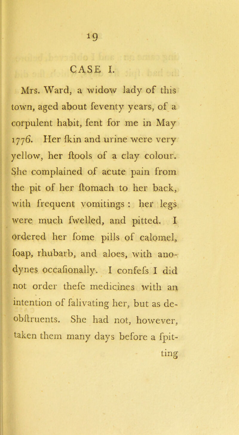 *9 CASE I. Mrs. Ward, a widow lady of this town, aged about feventy years, of a corpulent habit, fent for me in May 1776. Her (kin and urine were very yellow, her ftools of a clay colour. She complained of acute pain from the pit of her ftomach to her back, with frequent vomitings : her legs were much fwelled, and pitted. I ordered her fome pills of calomel, foap, rhubarb, and aloes, with ano- dynes occafionally. I confefs I did not order thefe medicines with an intention of falivating her, but as de- obllruents. She had not, however, taken them many days before a fpit- tmg