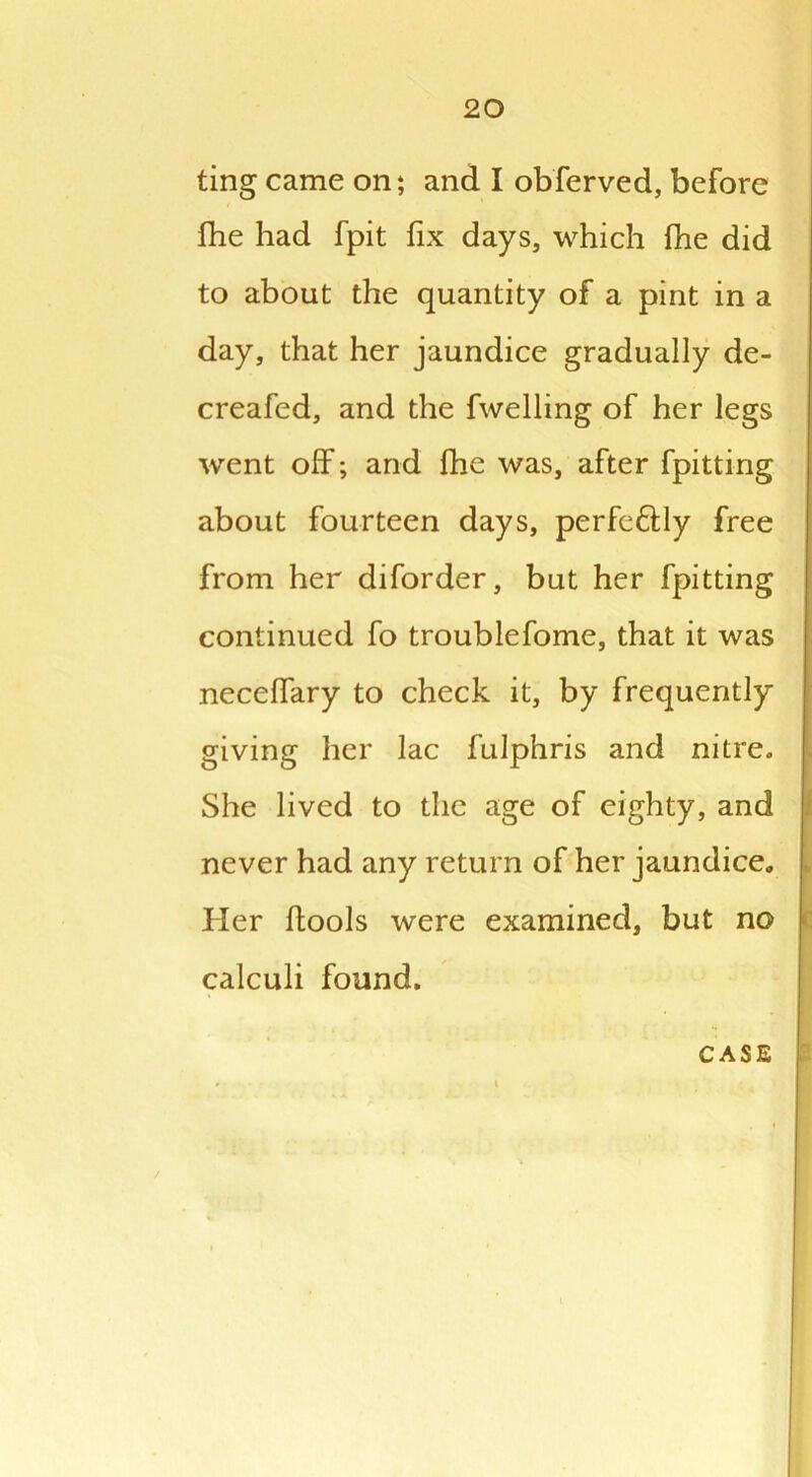 ting came on; and I obferved, before fhe had fpit fix days, which fhe did to about the quantity of a pint in a day, that her jaundice gradually de- creafed, and the fwelling of her legs went off; arid fhe was, after fpitting about fourteen days, perfe&ly free from her diforder, but her fpitting continued fo troublefome, that it was neceflary to check it, by frequently giving her lac fulphris and nitre. She lived to the age of eighty, and never had any return of her jaundice. Her flools were examined, but no calculi found.