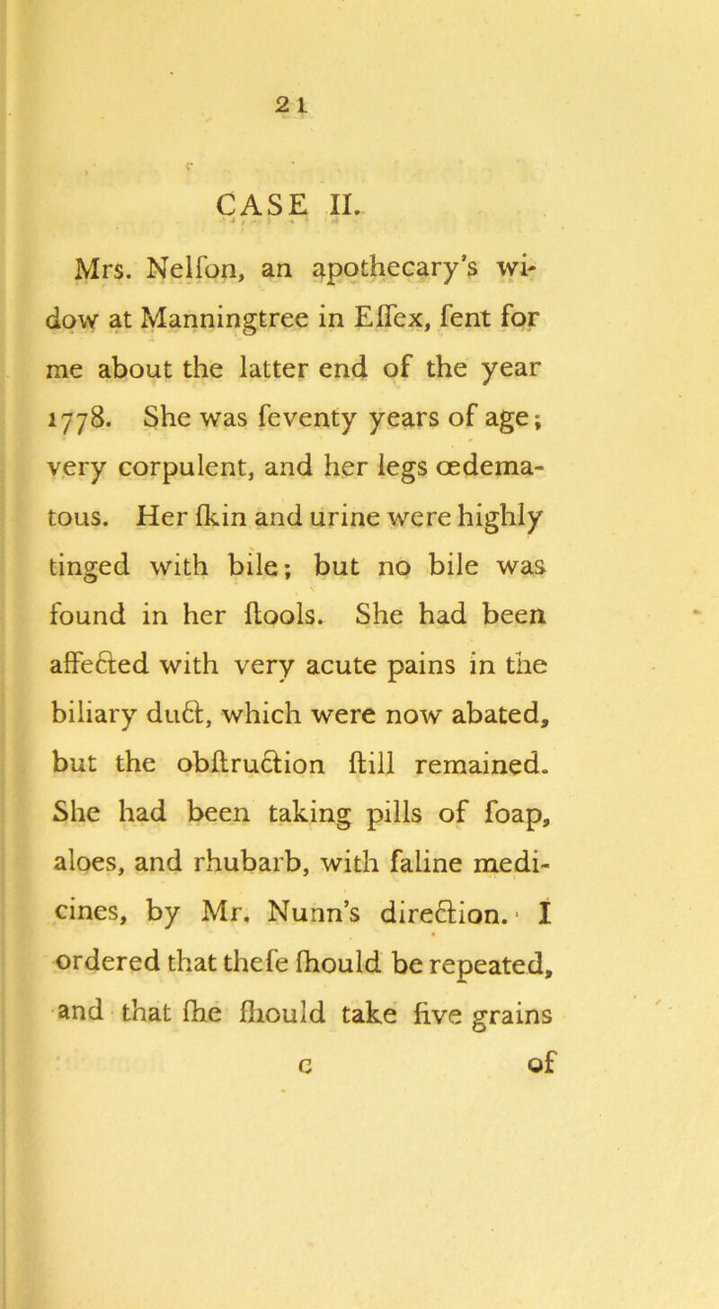 CASE II. .‘4 , l ,-% • ' 4 ' Mrs. Nelfon, an apothecary’s wi- dow at Manningtree in EITex, fent for me about the latter end of the year 1778. She was feventy years of age; very corpulent, and her legs oedema- tous. Her fkin and urine were highly tinged with bile; but no bile was found in her flools. She had been affefted with very acute pains in the biliary du6i, which were now abated, but the obftruction ftill remained. She had been taking pills of foap, aloes, and rhubarb, with faline medi- cines, by Mr. Nunn’s direction. • I ordered that thefe fhould be repeated, and that fhe fhould take five grains of c
