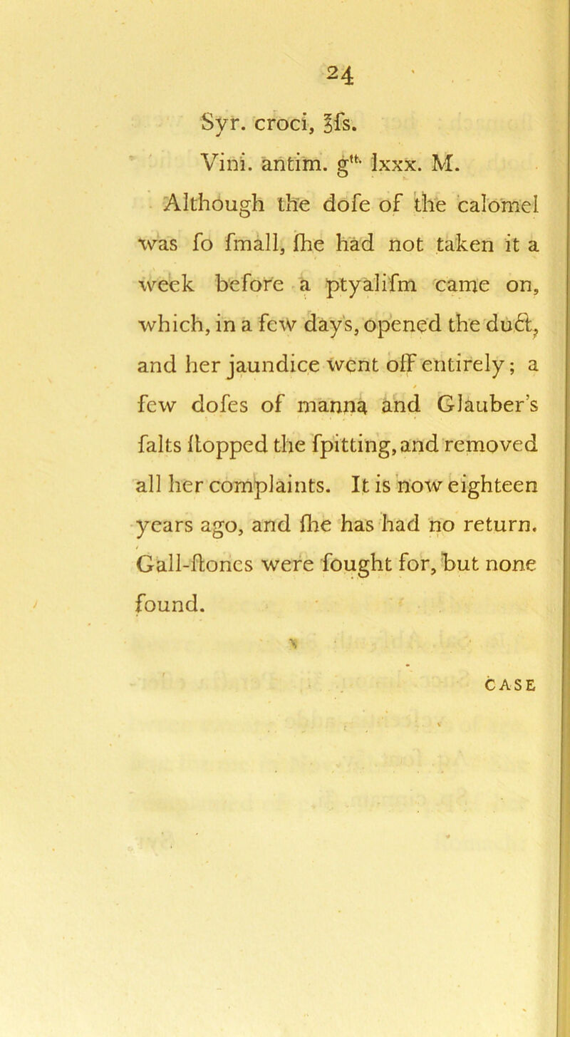 Syr. croci, sfs. Vini. antim. glt- Ixxx. M. Although the dofe of the calomel was fo fmall, fhe had not taken it a week before a ptyalifm came on, which, in a few days, opened the du<5t? and her jaundice went off entirely; a few dofes of manna and Glauber's falts hopped the fpitting, and removed all her complaints. It is now eighteen years ago, and fhe has had no return. Gall-hones were fought for, but none found.