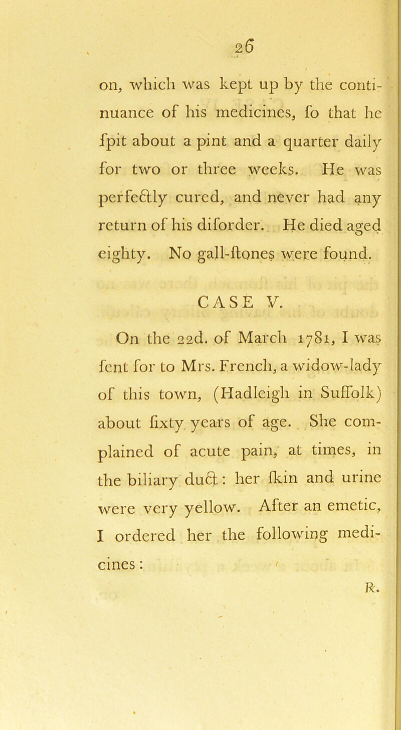 2 6 * ' on, which was kept up by the conti- nuance of his medicines, fo that he fpit about a pint and a quarter daily for two or three weeks. He was perfectly cured, and never had any return of his diforder. He died aged eighty. No gall-ftones were found. CASE V. On the 22d. of March 1781, I was fent for to Mrs. French, a widow-lady of this town, (Hadleigh in Suffolk) about fixty years of age. She com- plained of acute pain, at times, in the biliary dutt: her fkin and urine were very yellow. After an emetic, I ordered her the following medi- cines : ' R.