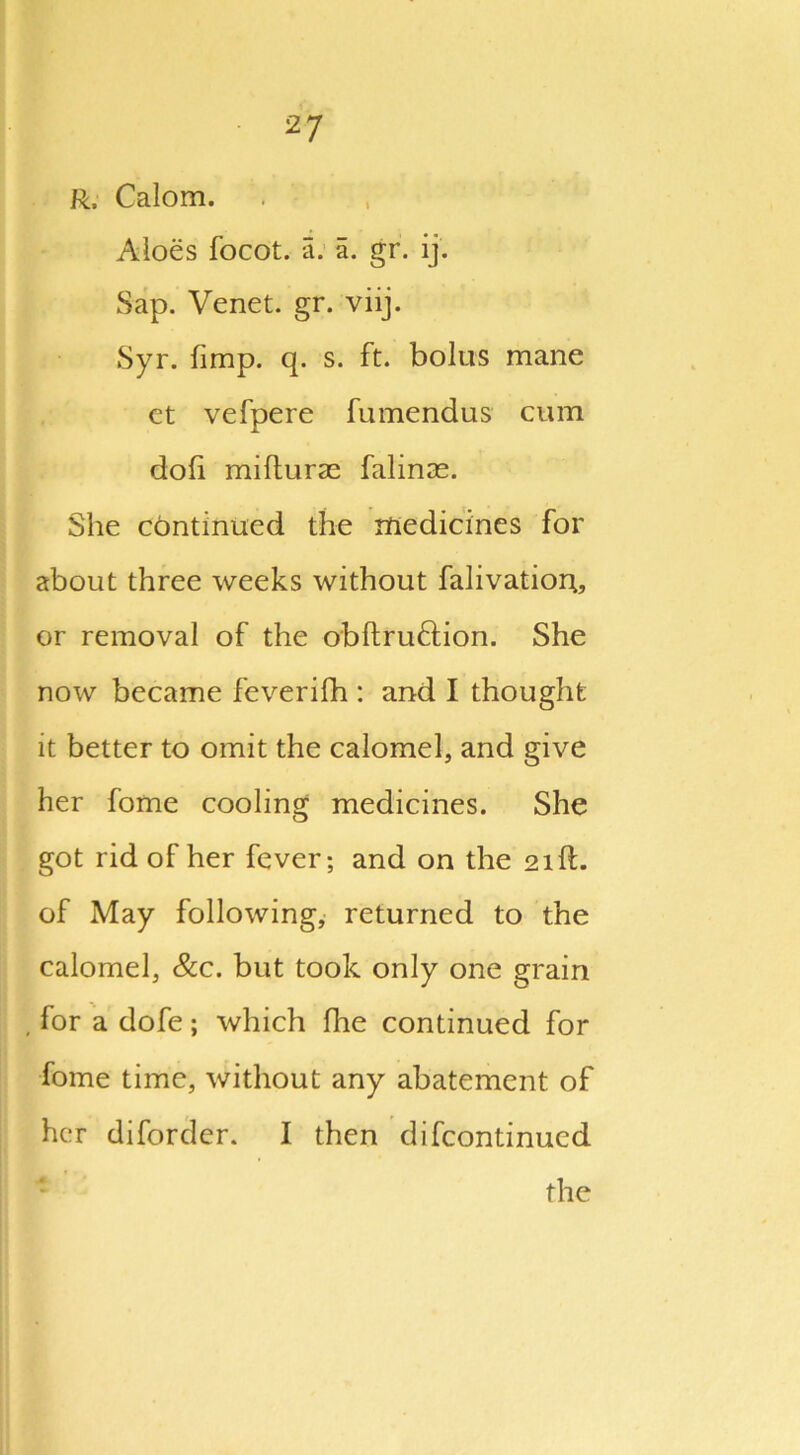 R, Calom. Aloes focot. a. a. gr. ij. Sap. Venet. gr. viij. Syr. (imp. q. s. ft. bolus mane ct vefpere fumendus cum doli mifturae falinas. She continued the medicines for about three weeks without falivatior;, or removal of the obftru&ion. She now became feverifh : and I thought it better to omit the calomel, and give her fome cooling medicines. She got rid of her fever; and on the 21ft. of May following, returned to the calomel, &c. but took only one grain , for a dofe; which fhe continued for fome time, without any abatement of her diforder. I then difcontinucd the