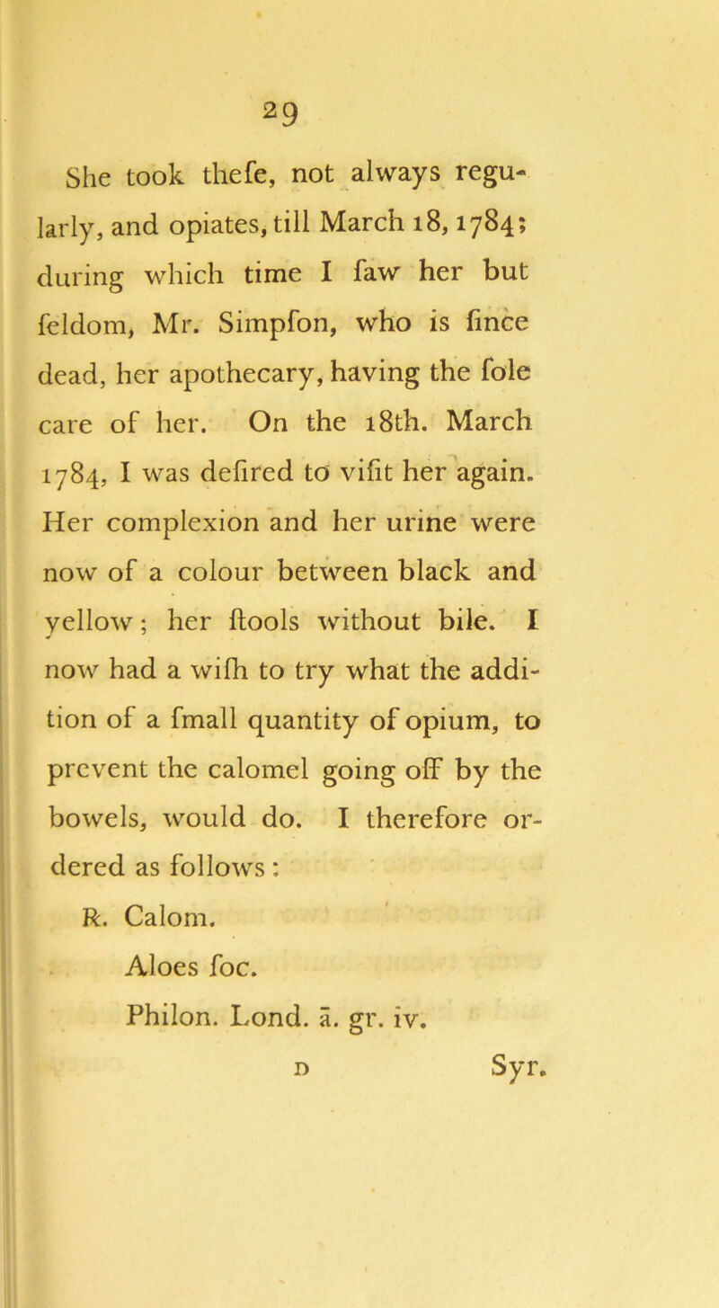 She took thefe, not always regu- larly, and opiates, till March 18,1784; during which time I faw her but feldom, Mr. Simpfon, who is fince dead, her apothecary, having the foie care of her. On the 18th. March 1784, I was delired to vifit her again. Her complexion and her urine were now of a colour between black and yellow; her ftools without bile. I now had a wifh to try what the addi- tion of a fmall quantity of opium, to prevent the calomel going off by the bowels, would do. I therefore or- dered as follows: R. Calom. Aloes foe. Philon. bond. a. gr. iv.