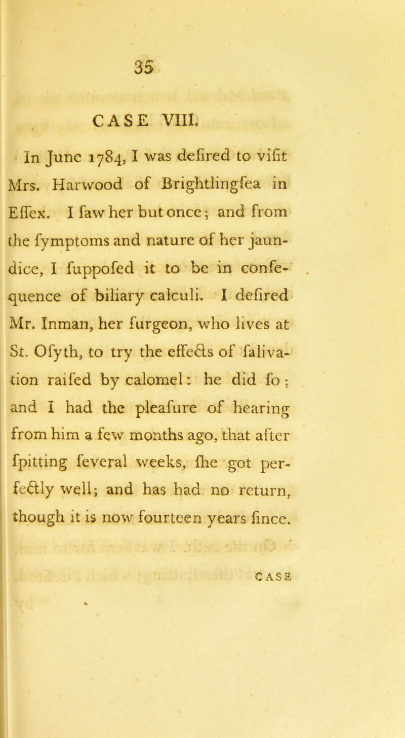 CASE VIII. In June 1784, I was defired to viflt Mrs. Harwood of Brightlingfea in Efiex. I faw her but once; and from the fymptoms and nature of her jaun- dice, I fuppofed it to be in confe- quence of biliary calculi. I defired Mr. Inman, her furgeon, who lives at St. Ofyth, to try the effe&s of faliva- tion raifed by calomel: he did fo; and I had the pleafure of hearing from him a few months ago, that after fpitting feveral weeks, (he got per- fectly well; and has had no return, though it is now fourteen years fince.