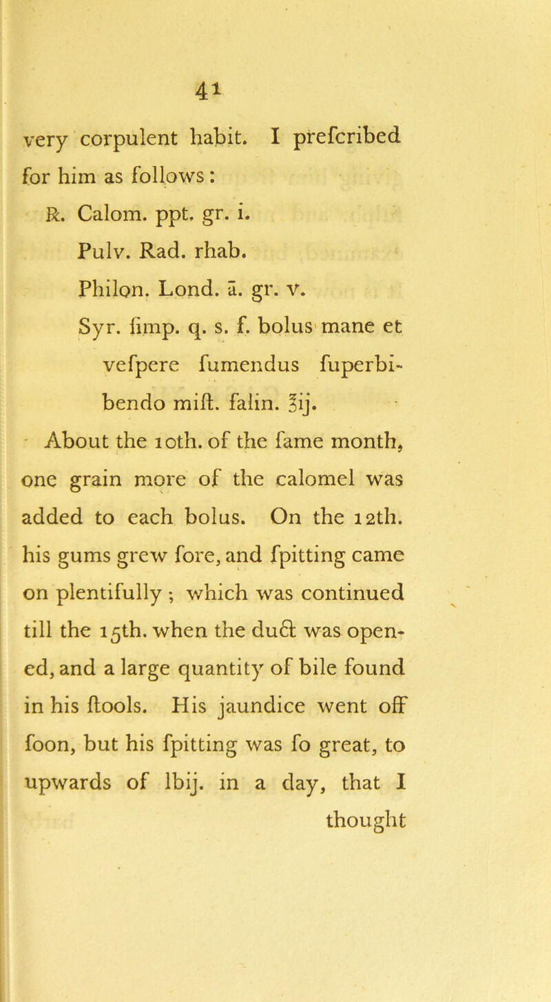 4* very corpulent habit. I prefcribed for him as follows : R. Calom. ppt. gr. i. Pulv. Rad. rhab. Philon. Lond. a. gr. V. Syr. limp. q. s. f. bolus mane et vefpere fumendus fuperbi- bendo milt. falin. *ij. About the 10th. of the fame month, one grain more of the calomel was added to each bolus. On the 12th. his gums grew fore, and fpitting came on plentifully ; which was continued till the 15th. when the du£t was open- ed, and a large quantity of bile found in his ftools. His jaundice went off foon, but his fpitting was fo great, to upwards of lbij. in a day, that I thought