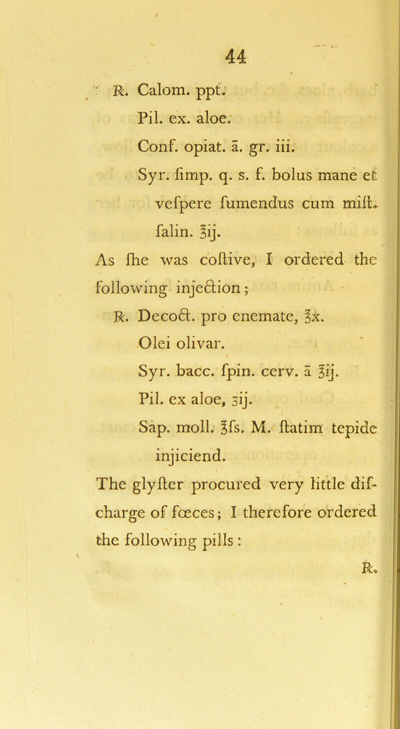 / 44 R. Calom. ppt. Pil. ex. aloe. Conf. opiat. a. gr. iii. Syr. fimp. q. s. f. bolus mane efc vcfpere fumendus cum milk falin. 3ij. As fhe was collive, I ordered the following inje&ion; R. Decoft. pro enemate, %k. Olei olivar. % Syr. bacc. fpin. cerv. a 3rj. Pil. ex aloe, sij- Sap. moll. gfs. M. flatim tepide injiciend. The glyfler procured very little dif- charge of foeces; I therefore ordered the following pills: R,