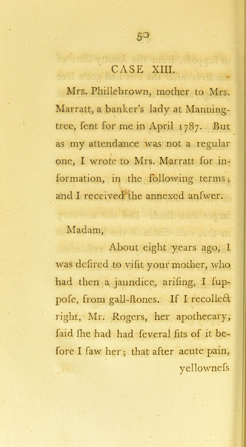 53 CASE XIIL Mrs. Phillebrown, mother to Mrs. Marratt, a banker’s lady at Manning- tree, fent. for me in April 1787. But as my attendance was not a regular one, I wrote to Mrs. Marratt for in- formation, in the following terms; and I received the annexed anfwer. Madam, About eight years ago, I was defired to vifit your mother, who had then a jaundice, arifing, I fup- pofe, from gali-flones. If I recoiled \ right, Mr. Rogers, her apothecary, laid Hie had had feveral fits of it be- fore I faw her; that after acute pain, yellownefs