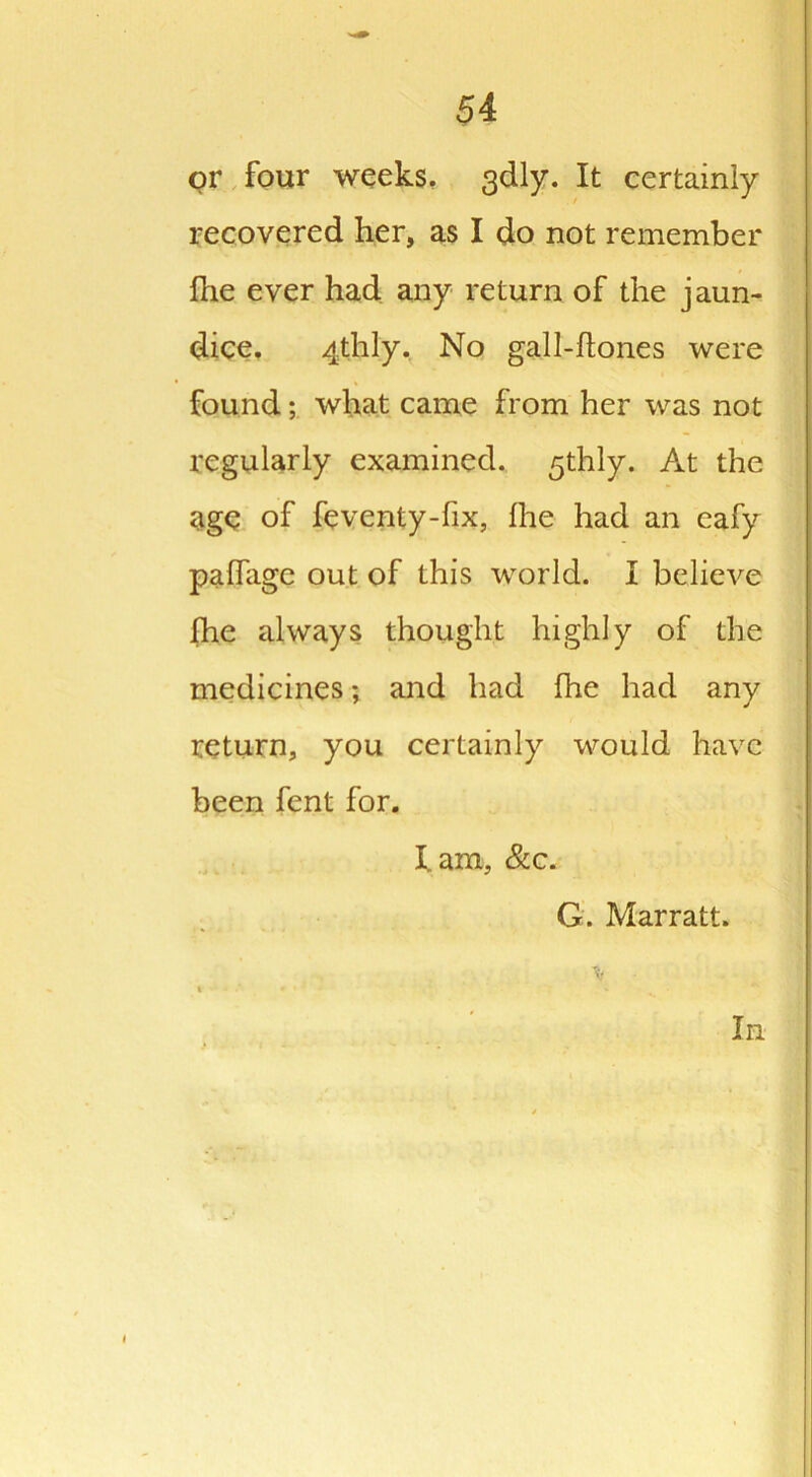 or four weeks. 3dly. It certainly recovered her, as I do not remember fhe ever had any return of the jaun- dice. 4thly. No gall-ftones were found; what came from her was not regularly examined. 5thly. At the age of feventy-fix, Ihe had an eafy paffage out of this world. I believe fhe always thought highly of the medicines; and had fhe had any return, you certainly would have been fent for. lam, &c. G. Marratt. In