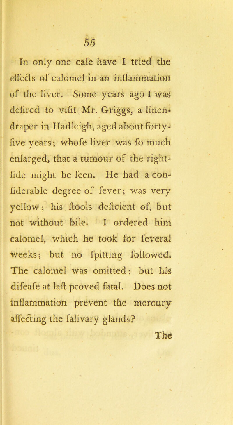In only one cafe have I tried the effe&s of calomel in an inflammation of the liver. Some years ago I was defired to vifit Mr. Griggs, a linen^ draper in Hadleigh, aged about forty- five years; whofe liver was fo much enlarged, that a tumour of the right- fide might be feen. He had a con-* fiderable degree of fever; was very yellow; his ftools deficient of, but not without bile* I ordered him calomel, which he took for feveral weeks; but no fpitting followed. The calomel was omitted; but his difeafe at lafl proved fatal. Does not inflammation prevent the mercury affecting the falivary glands? The