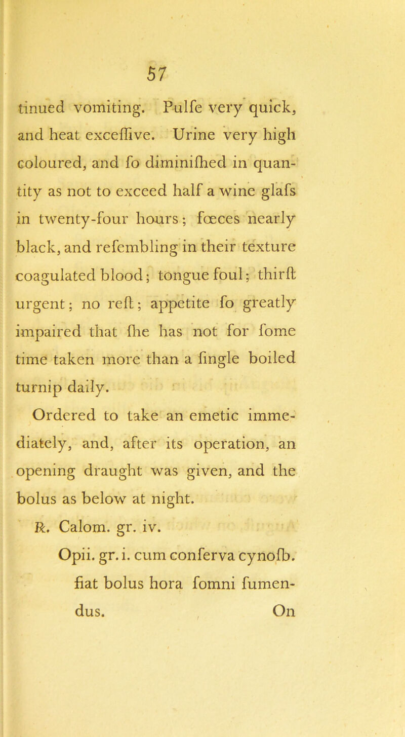 tinued vomiting. Pulfe very quick, and heat excedive. Urine very high coloured, and fo diminifhed in quan- tity as not to exceed half a wine glafs in twenty-four hours; foeces nearly black, and refembling in their texture coagulated blood; tongue foul; third urgent; no red; appetite fo greatly impaired that (he has not for fome time taken more than a Angle boiled turnip daily. Ordered to take an emetic imme- diately, and, after its operation, an opening draught was given, and the bolus as below at night. R. Calom. gr. iv. Opii. gr. i. cum conferva cynofb. fiat bolus hora fomni fumen- dus. On