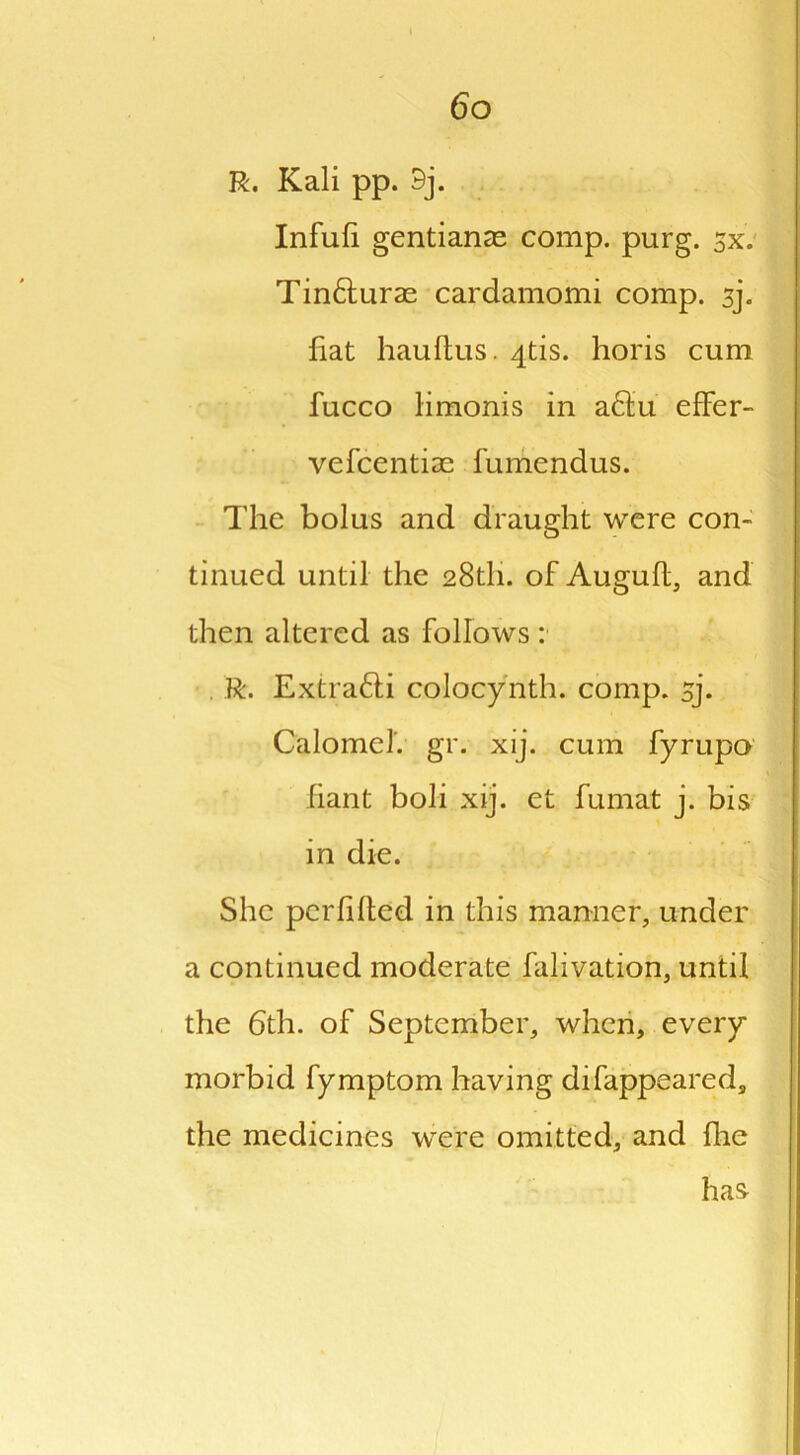 R. Kali pp. 9j. Infufi gentians comp. purg. sx. Tin&urae cardamomi comp. sj. fiat hauftus. 4tis. horis cum fucco limonis in a£tu effer- vefcentias fumendus. The bolus and draught were con- tinued until the 28th. of Augufl, and then altered as follows : . R. Extrafti colocynth. comp. 5J. Calomel', gr. xij. cum fyrupo fiant boh xij. et fumat j. bis in die. She pcrfdted in this manner, under a continued moderate falivation, until the 6th. of September, when, every morbid fymptom having difappeared, the medicines were omitted, and fhe has