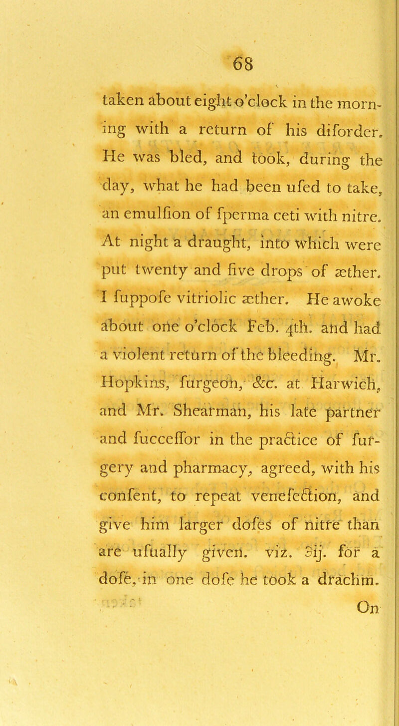 taken about eight o’clock in the morn- ing with a return of his diforder. He was bled, and took, during the day, what he had been ufed to take, an emulfion of fpcrma ceti with nitre. At night a draught, into which were put twenty and live drops of aether. I fuppofe vitriolic aether. He awoke about one o’clock Feb. 4th. and had a violent return of the bleeding. Air. Hopkins, furgebn, &cr. at Harwich, and Mr. Shearman, his late partner and fucceffor in the practice of fur- gery and pharmacy, agreed, with his confent, to repeat venefeftion, and give him larger doles of nitre than are ufually given, viz. 3ij: for a dofe, in one dofe he took a drachm.