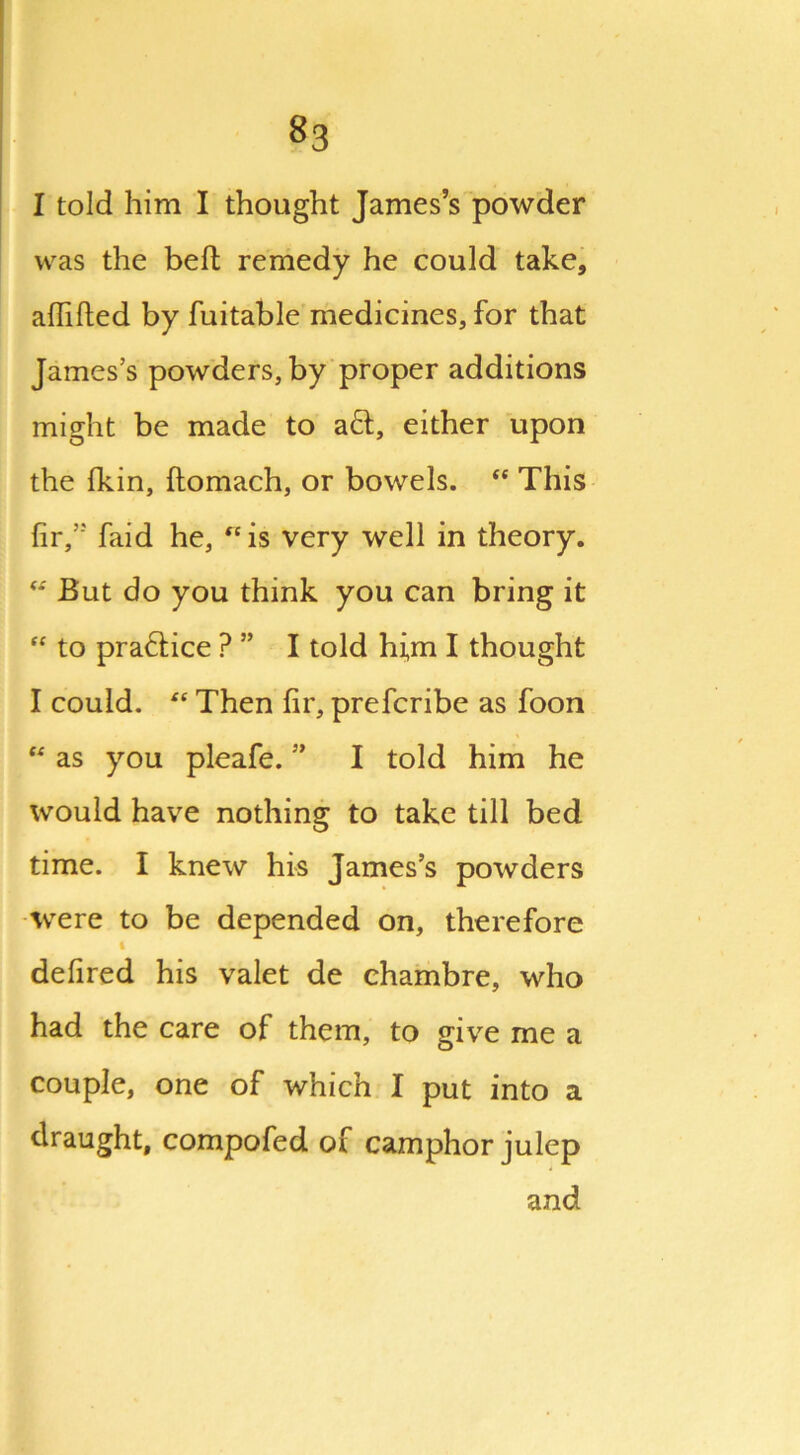 ^3 I told him I thought James’s powder was the belt remedy he could take, affifted by fuitable medicines, for that James’s powders, by proper additions might be made to aft, either upon the Ikin, ftomach, or bowels. “ This fir,” faid he, ^is very well in theory. “ But do you think you can bring it “ to praftice ? ” I told hi,m I thought I could. “ Then fir, prefcribe as foon u as you pleafe. ” I told him he would have nothing to take till bed time. I knew his James’s powders were to be depended on, therefore i defired his valet de chambre, who had the care of them, to give me a couple, one of which I put into a draught, compofed of camphor julep and