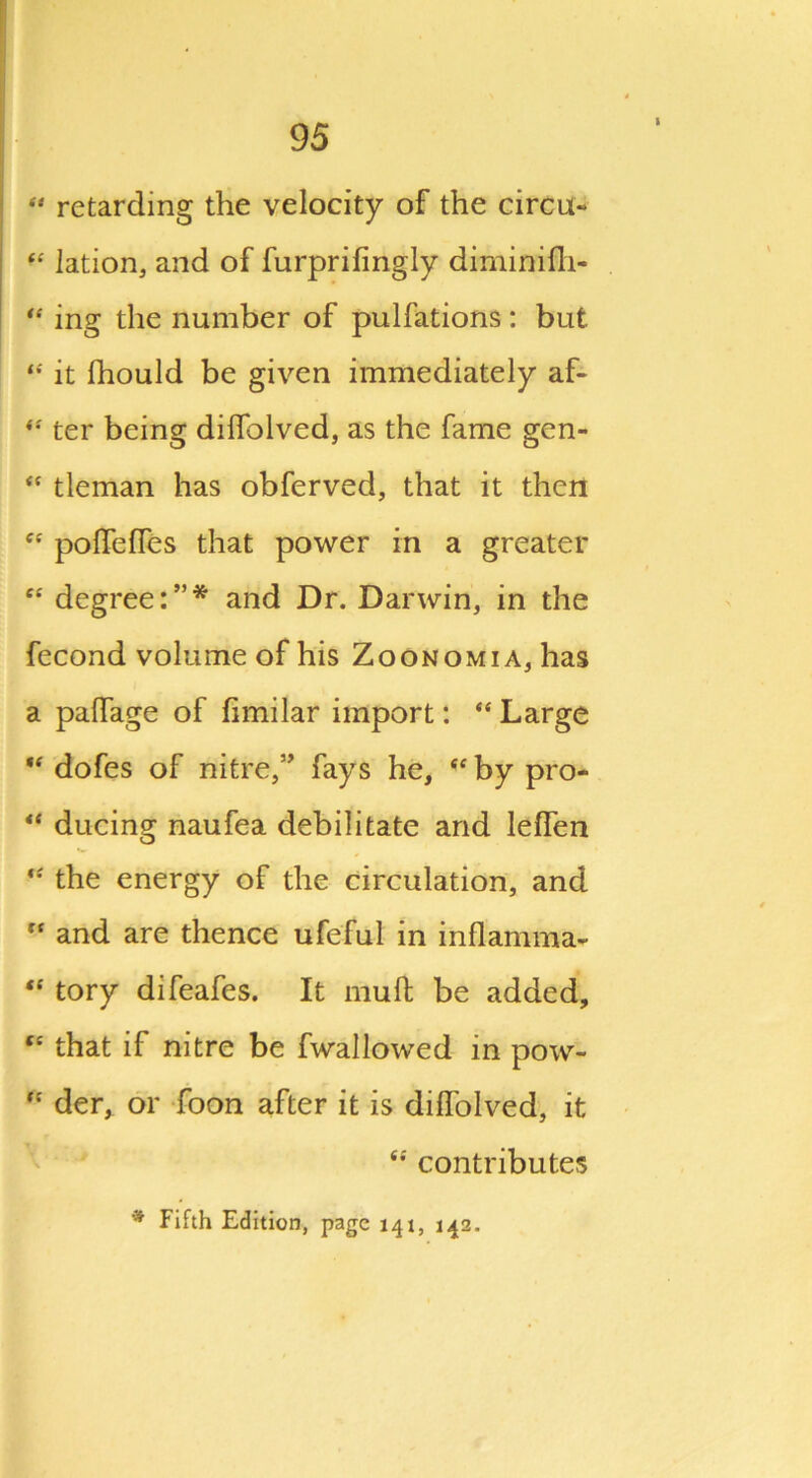 “ retarding the velocity of the circu- “ lation, and of furprifingly diminifh- “ ing the number of pulfations: but it Ihould be given immediately af- ter being dilfolved, as the fame gen- <c tleman has obferved, that it then cc poffefTes that power in a greater c£ degree:”* and Dr. Darwin, in the fecond volume of his Zoonomia, has a paflage of fimilar import: “ Large “ dofes of nitre,” fays he, <e by pro- “ ducing naufea debilitate and lelfen “ the energy of the circulation, and fc and are thence ufeful in inflamma- “ tory difeafes. It mull be added, te that if nitre be fwallowed in pow- “ der, or Toon after it is dilfolved, it ee contributes * Fifth Edition, page 141, 142.