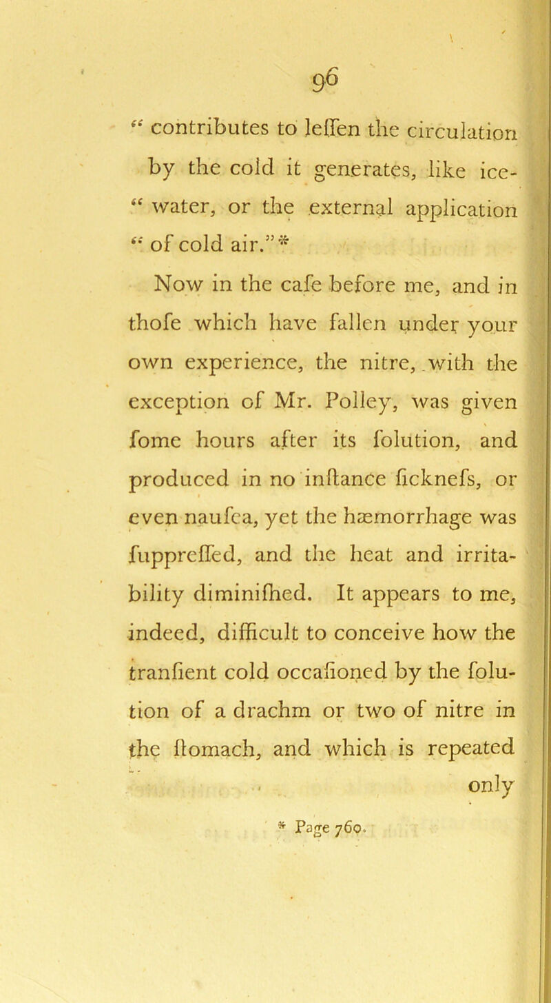 contributes to leffen the circulation by the cold it generates, like ice- <e water, or the external application “ of cold air.”* Now in the cafe before me, and in thofe which have fallen under your own experience, the nitre, with the exception of Mr. Polley, was given fome hours after its folution, and produced in no in dance ficknefs, or even naufca, yet the haemorrhage was fupprelfed, and the heat and irrita- bility diminiffied. It appears to me, indeed, difficult to conceive how the tranfient cold occasioned by the folu- tion of a drachm or two of nitre in the llomach, and which is repeated - only * Page 760.