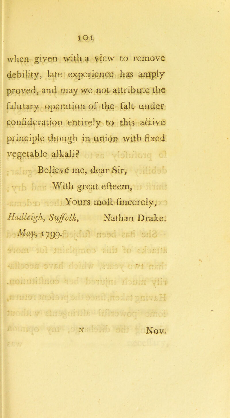 lOl when given with a view to remove debility, late experience has amply proved, and may we not attribute the falutary operation of the fait under confideration entirely to this aciive principle though in union with fixed vegetable alkali? Believe me, dear Sir, With great efteem, Yours moif hncerely, Hadleigh, Suffolk, Nathan Drake. May, 1799. - Sr }'; S'rrP ■' N Nov,