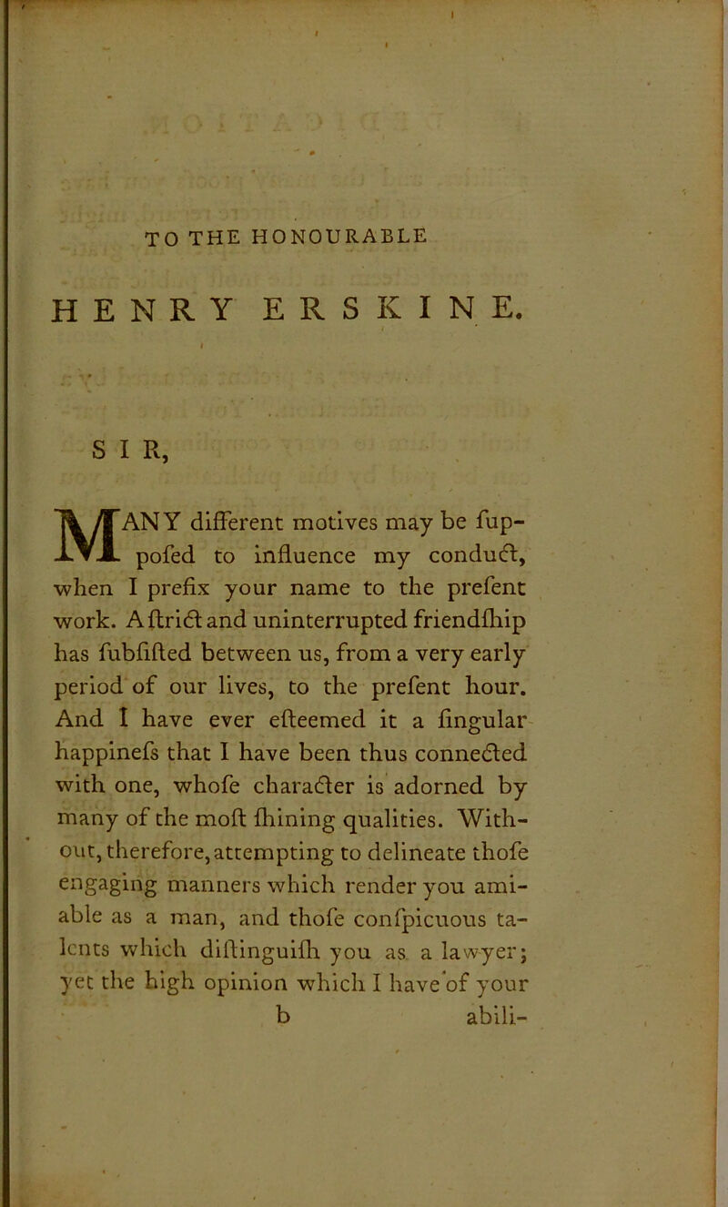 TO THE HONOURABLE HENRY ERSKINE, S I R, MANY different motives may be fup- pofed to influence my conduct, when I prefix your name to the prefent work. Aftridland uninterrupted friendfhip has fubfifled between us, from a very early period of our lives, to the prefent hour. And I have ever efteemed it a lingular happinefs that I have been thus connected with one, whofe character is adorned by many of the moft fhining qualities. With- out, therefore, attempting to delineate thofe engaging manners which render you ami- able as a man, and thofe confpicuous ta- lents which diflinguifh you as a lawyer; yet the high opinion which I have’of your b abili-
