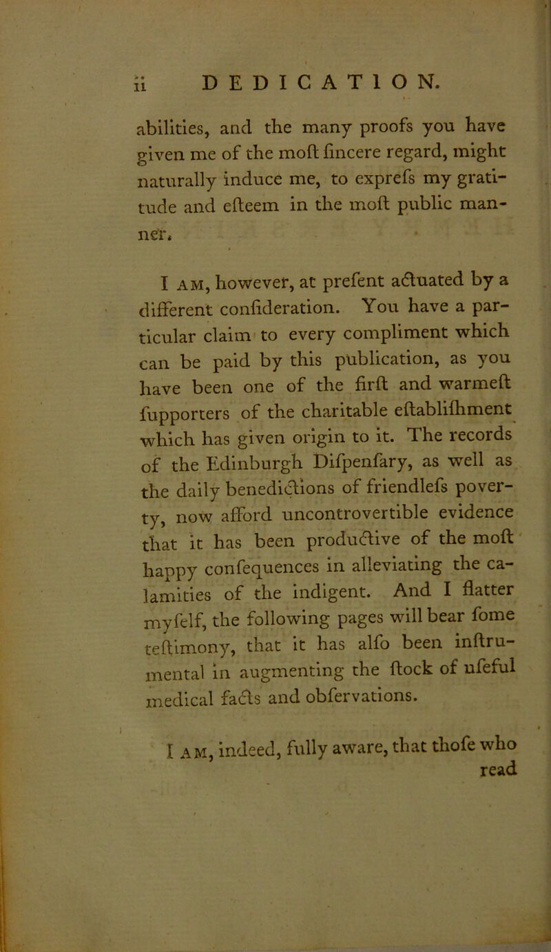 DEDICATION. * • 1L abilities, and the many proofs you have given me of the mod fincere regard, might naturally induce me, to exprefs my grati- tude and efleem in the molt public man- ner* I am, however, at prefent a&uated by a different conlideration. You have a par- ticular claim to every compliment which can be paid by this publication, as you have been one of the firft and warmeft fupporters of the charitable eftablilhment which has given origin to it. The records of the Edinburgh Difpenfary, as well as the daily benedictions of friendlefs pover- ty, now afford uncontrovertible evidence that it has been productive of the mod happy con Sequences in alleviating the ca- lamities of the indigent. And I flatter myfelf, the following pages will bear fome teftimony, that it has alfo been lnftru— mental in augmenting the flock of ufeful medical fads and observations. I am, indeed, fully aware, that thofe who read