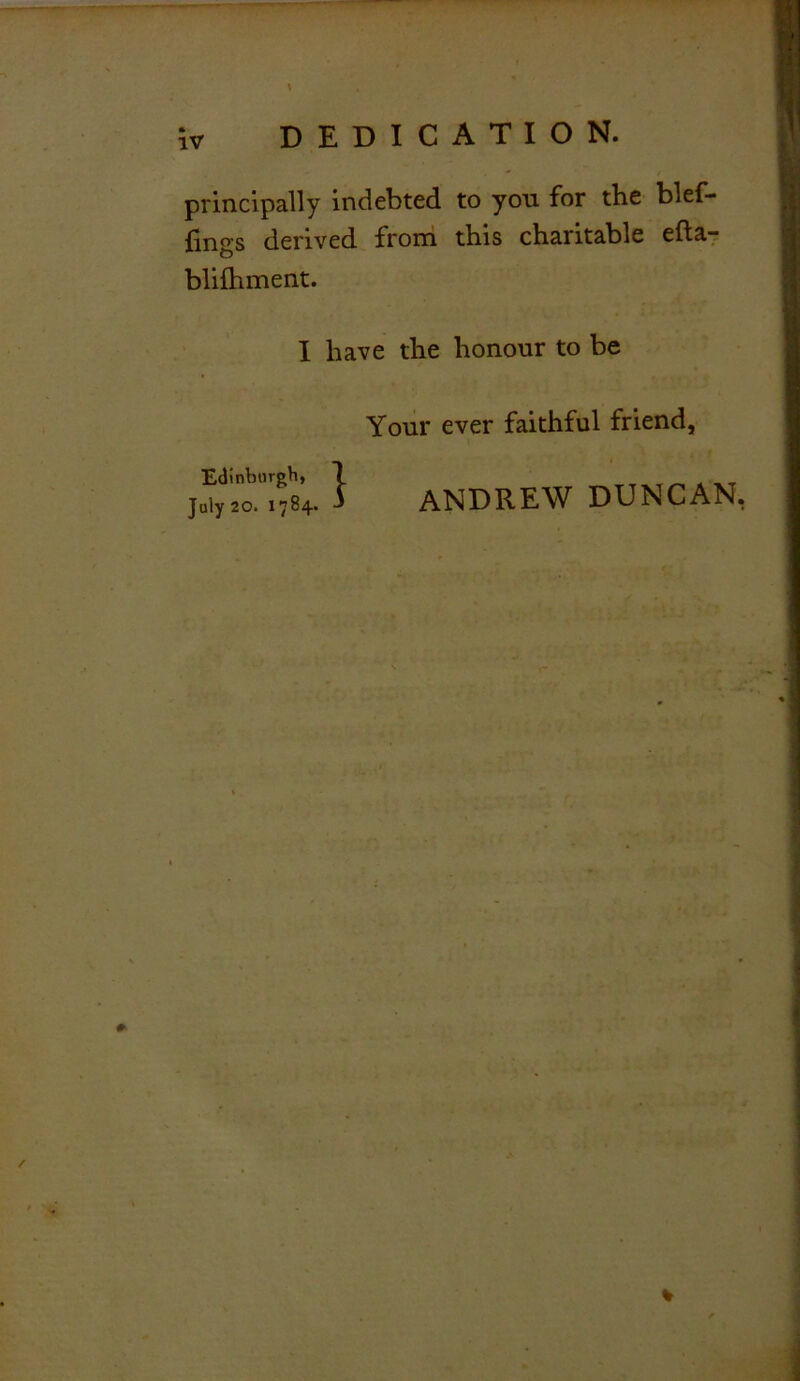 principally indebted to yon for the blef- fings derived from this charitable efta- blifhment. I have the honour to be Your ever faithful friend, ANDREW DUNCAN.