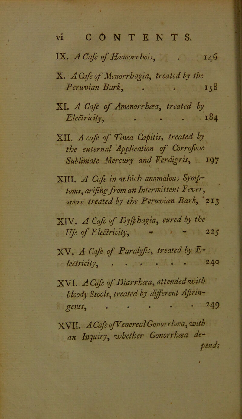 IX. A Cafe of Hoemorrhois, . 146 X. A Cafe of Menorrhagia, treated by the Peruvian Bark, . . 158 XI. A Cafe of Amenorrhaea, treated by Electricity, . . . 184 XII. A cafe of Tinea Capitis, treated by the external Application of Corrofive Sublimate Mercury and Verdigris, 197 XIII. A Cafe in which anomalous Symp- toms, arifing from an Intermittent Fever, were treated by the Peruvian Bark, ‘213 XIV. A Cafe of Dyfphagia, cured by the TJfe of Electricity, - - 225 XV. A Cafe of Paralyfis, treated by E- leclricity, 2 4° XVI. A Cafe of Diarrhea, attended with bloody Stools, treated by different Aftrin- gents, . . . • • 2 49 XVII. A Cafe ofVenereal Gonorrhoea, with an Inquiry, whether Gonorrhoea de- pends