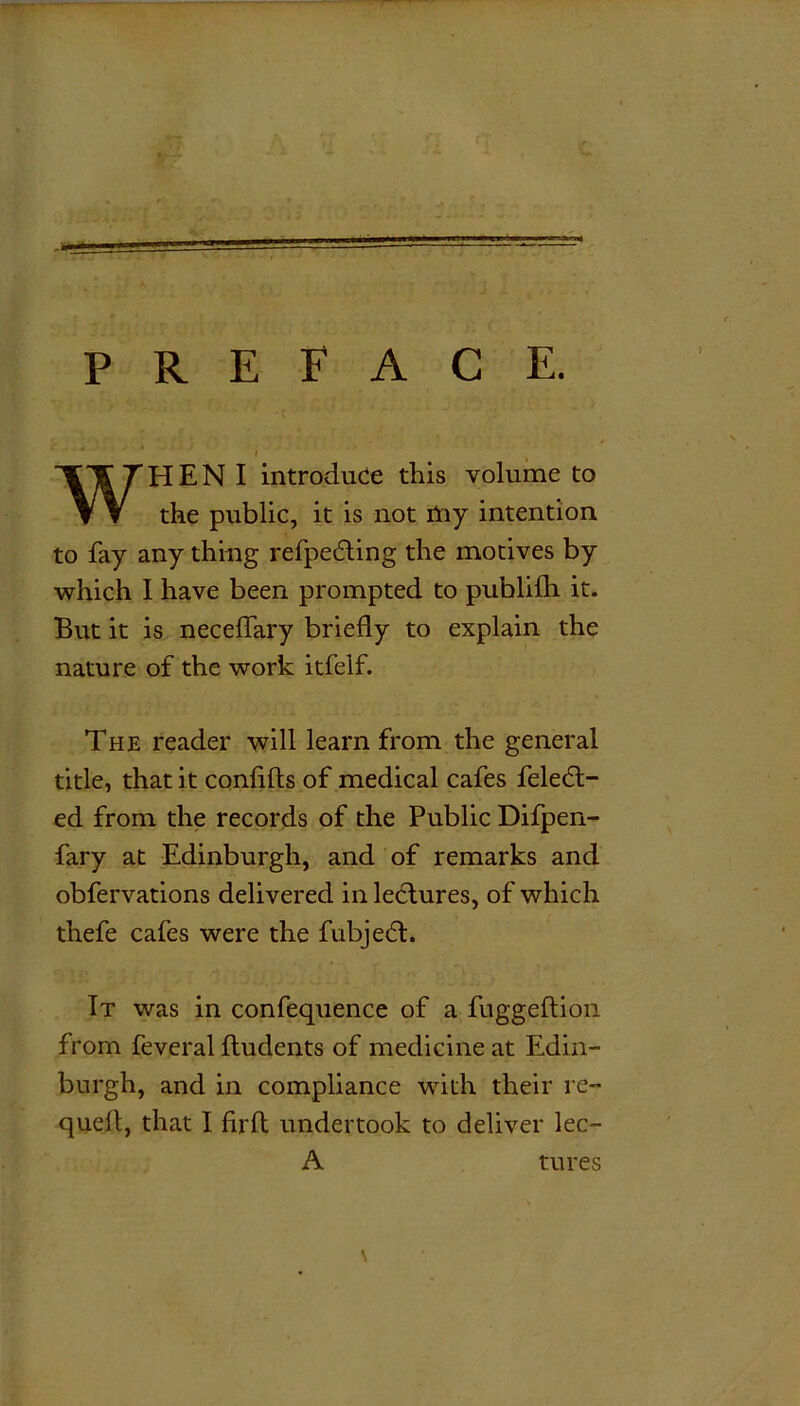 PREFACE. ' ' ' * * l WH E N I introduce this volume to the public, it is not Aiy intention to fay any thing refpedting the motives by which I have been prompted to publilh it. But it is neceffary briefly to explain the nature of the work itfelf. The reader will learn from the general title, that it confifts of medical cafes feledt- ed from the records of the Public Difpen- fary at Edinburgh, and of remarks and obfervations delivered in ledtures, of which thefe cafes were the fubjedt. It was in confequence of a fuggeflion from feveral fludents of medicine at Edin- burgh, and in compliance with their re- quell, that I iirft undertook to deliver lec- A tures