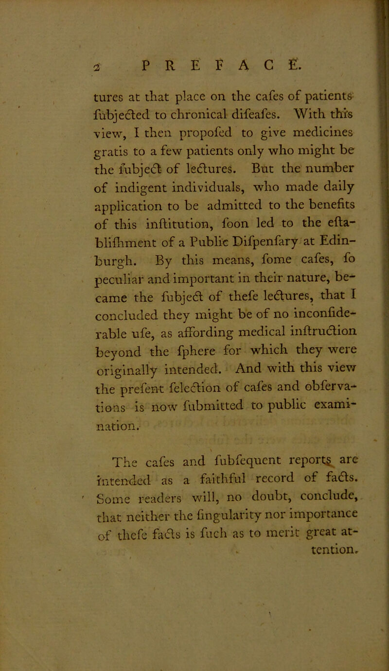 tures at that place on the cafes of patients fubjeded to chronical difeafes. With this view, I then propofed to give medicines gratis to a few patients only who might be the fubjed of ledures. But the number of indigent individuals, who made daily application to be admitted to the benefits of this inftitution, foon led to the efta- blifhment of a Public Difpenfary at Edin- burgh. By this means, fome cafes, fo peculiar and important in their nature, be- came the fubjed of thefe ledures, that I concluded they might be of no inconfide- rable ufe, as affording medical inftrudion beyond the fphere for which they were originally intended. And with this view the prefent feledion of cafes and obferva- tions is now fubmitted to public exami- nation. The cafes and fubfequent reports are intended as a faithful record of fads. Some readers will, no doubt, conclude, that neither the fingularity nor importance of thefe fads is fuch as to merit great at- tention.