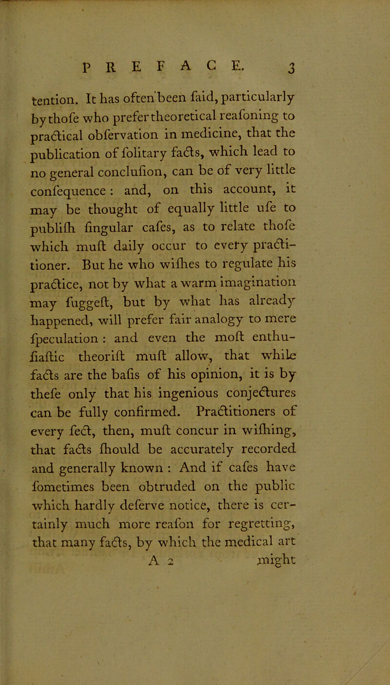 tendon. It has often'been faid, particularly bythofe who prefer theoretical reafoning to practical obfervation in medicine, that the publication of folitary fadts, which lead to no general conclufion, can be of very little confequence: and, on this account, it may be thought of equally little ufe to publilh lingular cafes, as to relate thofe which muft daily occur to every pradti- tioner. But he who withes to regulate his practice, not by what a warm imagination may fuggeft, but by what has already happened, will prefer fair analogy to mere fpeculation : and even the moft enthu- ftaftic theorift muft allow, that while fadts are the bafts of his opinion, it is by thefe only that his ingenious conjectures can be fully confirmed. Pradtitioners of every fedt, then, muft concur in wiftiing, that facts fhould be accurately recorded and generally known : And if cafes have fometimes been obtruded on the public which hardly deferve notice, there is cer- tainly much more reafon for regretting, that many fadts, by which the medical art A 2 might