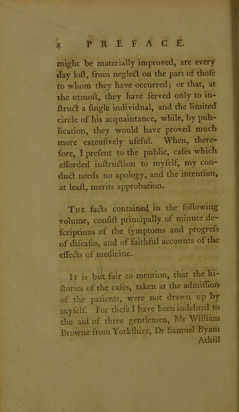 might be materially improved, are every day loft, from negled on the part of thofe to whom they have occurred; or that, at the utmoft, they have ferved only to in- ftrudft a fingle individual, and the limited circle of his acquaintance, while, by pub- lication, they would have proved much more extenftvely ufeful. When, there- fore, I prefent to the public, cafes which afforded inftruiftion to my felt, my con- duct needs no apology, and the intention, at leaft, merits approbation. The faffs contained in the following volume, confift principally of minute de fcriptions of the fymptoms and progrefs of difeafes, and of faithful accounts of the effects of medicine. ’ 4 Y Ft- It is but fair to mention, that the hi- ftories of the cafes, taken at the ad million of the patients, were not drawn up by myfelf. For thefe I have been indebted to the aid of three gentlemen, Mr William ; Browne from Yorkfhire', Dr Samuel Byarn Athill