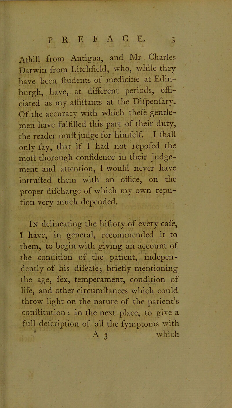 Athill from Antigua, and Mr Charles Darwin from Litchfield, who, while they have been Undents of medicine at Edin- burgh, have, at different periods, offi- ciated as my affiftants at the Difpenfary. Of the accuracy with which thefe gentle- men have fulfilled this part of their duty, the reader muft judge for himfelf. I fhall only fay, that if I had not repofed the moft thorough confidence in their judge- ment and attention, I would never have intruded them with an office, on the proper difcharge of which my own repu- tion very much depended. In delineating the hiftory of every cafe, I have, in general, recommended it to them, to begin with giving an account of the condition of the patient, indepen- dently of his difeafe; briefly mentioning the age, fex, temperament, condition of life, and other circumftances which could throw light on the nature of the patient’s conflitution : in the next place, to give a full defcription of all the fymptoms with A 3 which