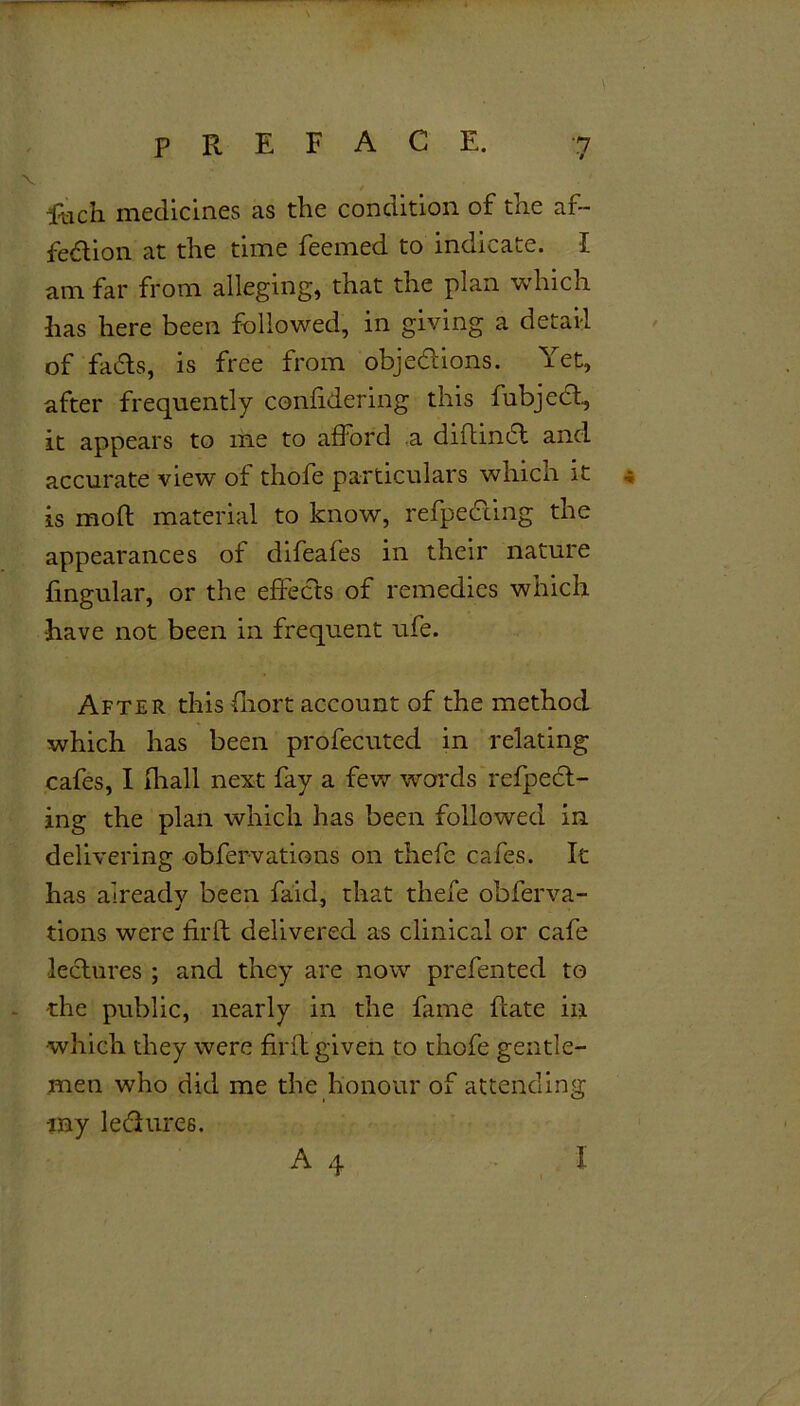 Rich medicines as the condition of the af- fection at the time feemed to indicate. I am far from alleging, that the plan which has here been followed, in giving a detail of fadts, is free from objections. Yet, after frequently conlidering this fubjedt, it appears to me to afford a didindt and accurate view of thofe particulars whicn it , is mod material to know, refpediing the appearances of difeafes in their nature fingular, or the effects of remedies which •have not been in frequent ufe. After this fhort account of the method which has been profecuted in relating cafes, I fliall next fay a few words reflect- ing the plan which has been followed in delivering obfervations on thefe cafes. It has already been faid, that thefe obferva- tions were firlf delivered as clinical or cafe lectures ; and they are now prefented to -the public, nearly in the fame date in •which they were fil'd given to thofe gentle- men who did me the honour of attending iny ledlures. A 4 I