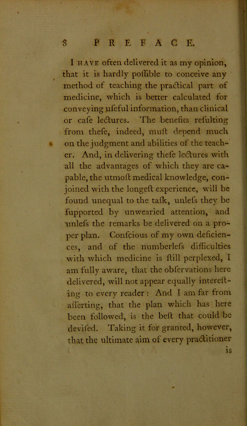 I have often delivered it as my opinion, that it is hardly pollible to conceive any method of teaching the practical part of medicine, which is better calculated for conveying ufeful information, than clinical or cafe lectures. The benefits refulting from thefe, indeed, mull depend much » on the judgment and abilities of the teach- er. And, in delivering thefe lectures with all the advantages of which they are ca- pable, the utmoft medical knowledge, con- joined with the longed experience, will be found unequal to the talk, unlefs they be fupported by unwearied attention, and unlefs the remarks be delivered on a pro- per plan. Confcious of my own deficien- ces, and of the numberlefs difficulties with which medicine is dill perplexed, I am fully aware, that the obfervations here delivered, will not appear equally intered- ing to every reader : And I am far from aliening, that the plan which has here been followed, is the bed that could be deviled. Taking it for granted, however, that the ultimate jpm of every praditioner is