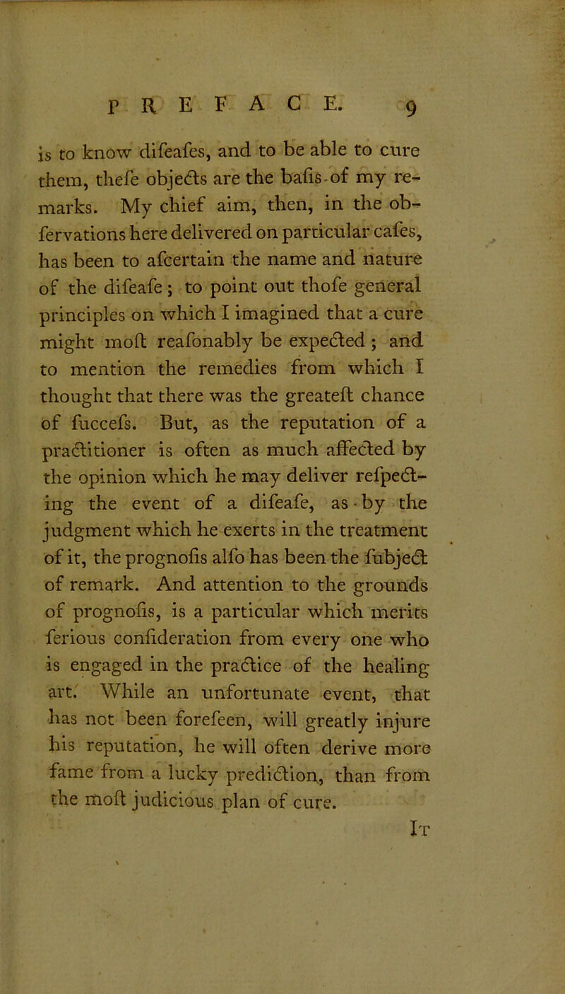 is to know difeafes, and to be able to cure them, thefe objedts are the bafis-of my re- marks. My chief aim, then, in the ob- fervations here delivered on particular cafes, has been to afcertain the name and nature of the difeafe ; to point out thofe general principles on which I imagined that a cure might mod reafonably be expected; and to mention the remedies from which I thought that there was the greated chance of fuccefs. But, as the reputation of a practitioner is often as much affected by the opinion which he may deliver refpedt- ing the event of a difeafe, as • by the judgment which he exerts in the treatment of it, the prognofis alfo has been the fubjedt of remark. And attention to the grounds of prognofis, is a particular which merits ferious confideration from every one who is engaged in the practice of the healing art. While an unfortunate event, that has not been forefeen, will greatly injure his reputation, he will often derive more fame from a lucky prediction, than from the mod judicious plan of cure. It