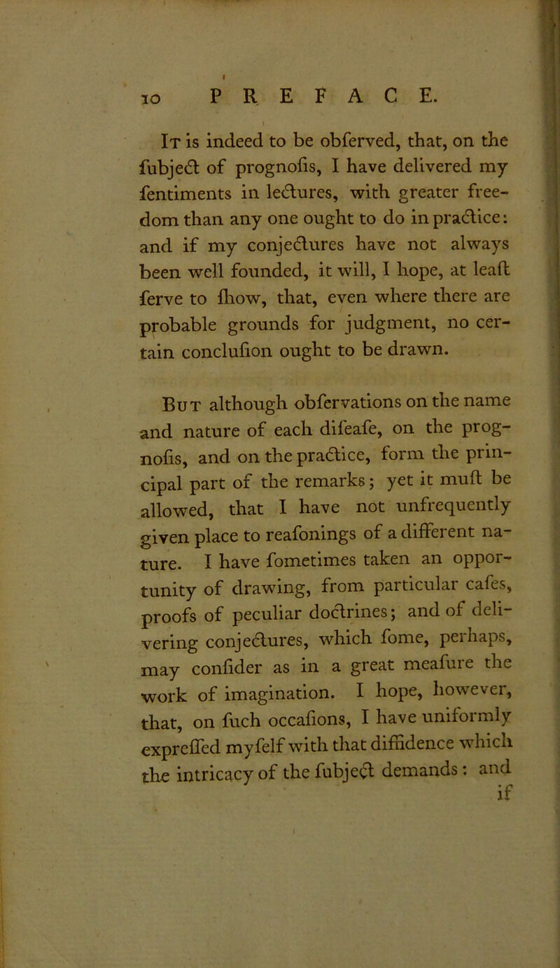 It is indeed to be obferved, that, on the fubject of prognofis, I have delivered my fentiments in lectures, with greater free- dom than any one ought to do in practice: and if my conjectures have not always been well founded, it will, I hope, at leaft ferve to fhow, that, even where there are probable grounds for judgment, no cer- tain conclufion ought to be drawn. But although obfervations on the name and nature of each difeafe, on the prog- nofis, and on the practice, form the prin- cipal part of the remarks; yet it muft be allowed, that I have not unfrequently given place to reafonings of a different na- ture. I have fometimes taken an oppor- tunity of drawing, from particular cafes, proofs of peculiar doctrines; and of deli- vering conjectures, which fome, pel haps, may confider as in a great meafure the work of imagination. I hope, however, that, on fuch occafions, I have uniformly expreffed myfelf with that diffidence which the intricacy of the fubject demands: and