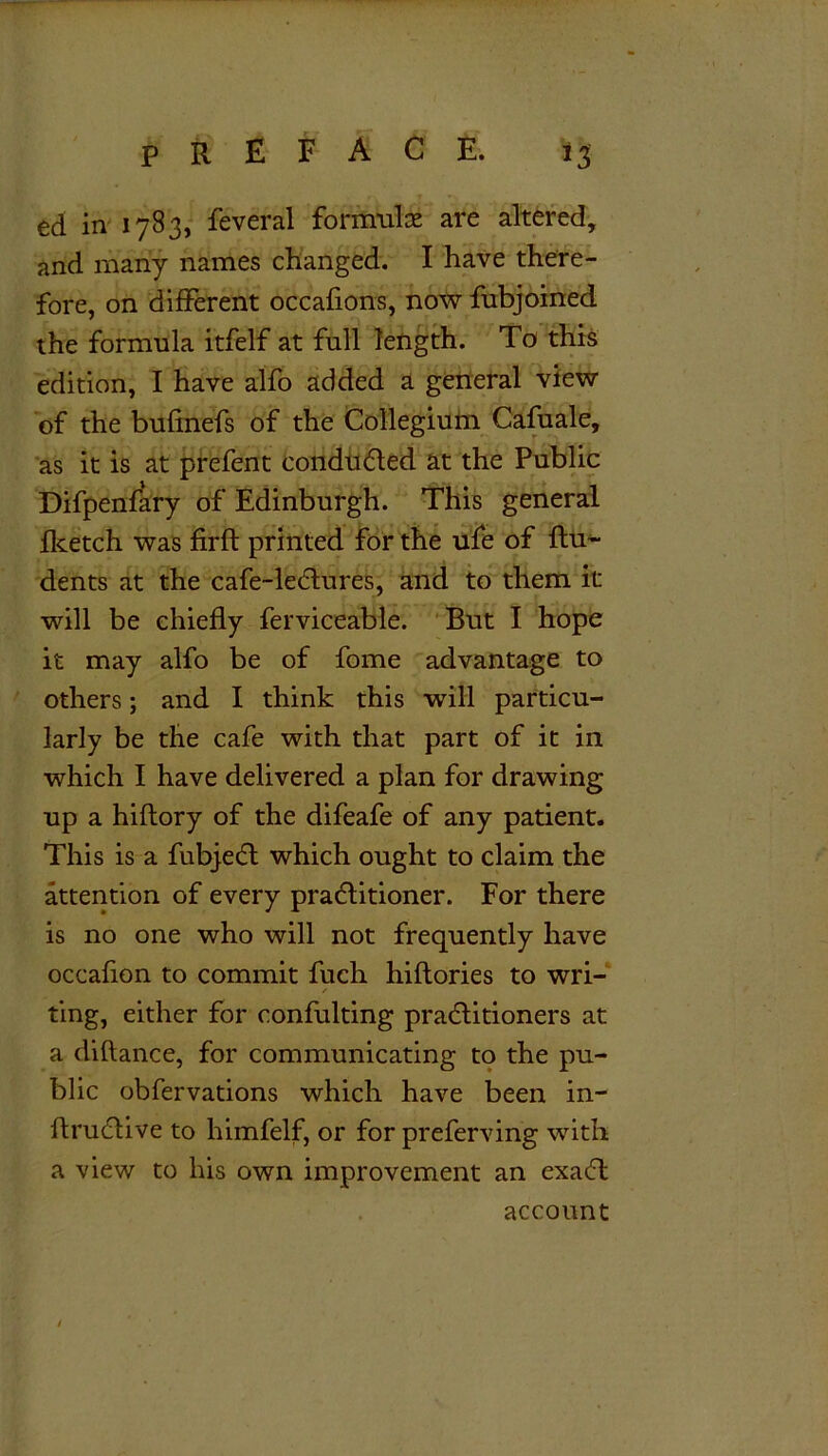 ed in 1783, feveral formulae are altered, and many names changed. I have there- fore, on different occafions, now fubjoined the formula itfelf at full length. To this edition, I have alfo added a general view of the bufinefs of the Collegium Cafuale, as it is at prefent conducted at the Public Difpenfary of Edinburgh. This general fketch was firfl printed for the ufe of flu- dents at the cafe-lectures, and to them it will be chiefly ferviceable. But I hope it may alfo be of fome advantage to others; and I think this will particu- larly be the cafe with that part of it in which I have delivered a plan for drawing up a hiflory of the difeafe of any patient. This is a fubject which ought to claim the attention of every practitioner. For there is no one who will not frequently have occafion to commit fuch hiftories to wri- / ting, either for confulting practitioners at a diflance, for communicating to the pu- blic obfervations which have been in- ftructive to himfelf, or for preferving with a view to his own improvement an exact account