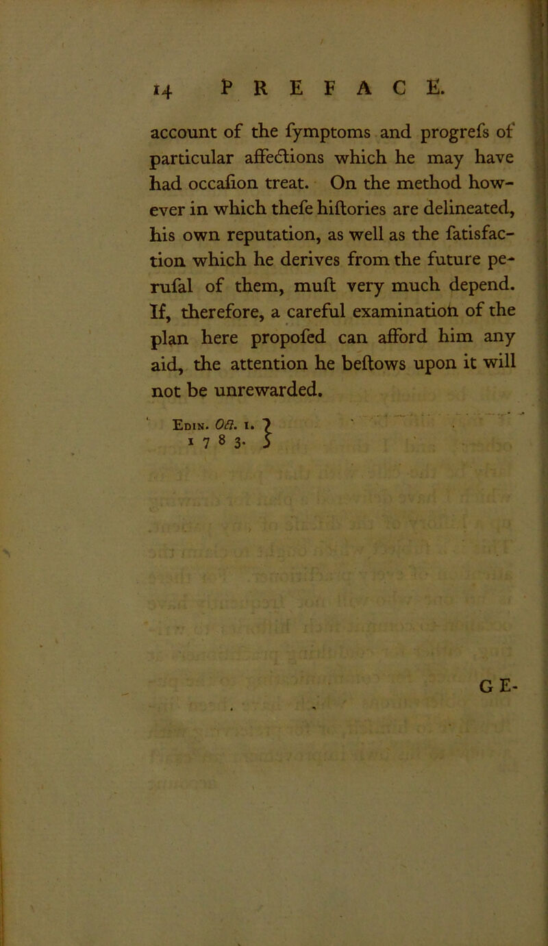 account of the fymptoms and progrefs of particular affedtions which he may have had occalion treat. On the method how- ever in which thefe hiftories are delineated, his own reputation, as well as the fatisfac- tion which he derives from the future pe- rufal of them, muft very much depend. If, therefore, a careful examination of the plan here propofed can afford him any aid, the attention he beftows upon it will not be unrewarded. Edin. Oft. t. 7 1783* 5 GE-
