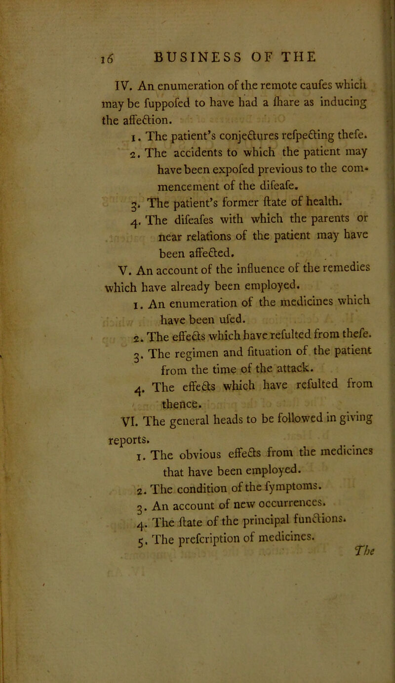 IV. An enumeration of the remote caufes which may be fuppofed to have had a fliare as inducing the affedion. 1. The patient’s conjedures refpeding thefe. 2. The accidents to which the patient may have been expofed previous to the com* mencement of the difeafe. 3. The patient’s former date of health. 4. The difeafes with which the parents or near relations of the patient may have been affeded. V. An account of the influence of the remedies which have already been employed. 1. An enumeration of the medicines which have been ufed. 2. The effeds which have refulted from thefe. 3. The regimen and fituation of the patient from the time of the attack. 4. The effeds which have refulted from thence. VI. The general heads to be followed in giving reports. 1. The obvious effeds from the medicines that have been employed. 2. The condition of the fymptoms. 3. An account of new occurrences. 4. The date of the principal fundions*