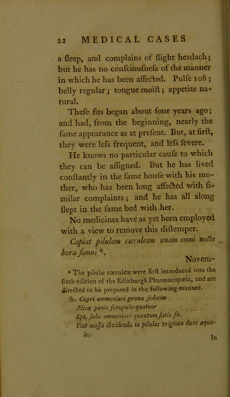 a fleep, and complains of flight headach; but he has no confcioufnefs of the manner in which he has been affected. Pulfe 108 ; belly regular ; tongue moifl; appetite na- tural. Thefe fits began about four years ago; and had, from the beginning, nearly the fame appearance as at prefent. But, atfirft, they were lefs frequent, and lefs fevere. He knows no particular caufe to which they can be afligned. But he has lived conflantly in the fame houfe with his mo- ther, who has been long affected with fi- milar complaints; and he has all along flept in the fame bed with her. No medicines have as yet been employed with a view to remove this diftemper. Capiat pilulam c a rule am unam omni no&e _ hora fomni *. Novem- * The pilulse coerulece.were firft introduced into the fixth edition of the Edinburgh Pharmacopoeia, and are dire£ted to be prepared in the following manner. J0o. Ctipri ammoniaci grana fcdccim Mica panic fcrupulos quatuor Spt. falis ammoniaci quantum fatis Jit. - Fiat majja dividenda in pilulas triginta duas aqua- les. In
